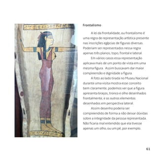 61
A lei da frontalidade, ou frontalismo é
uma regra de representação artística presente
nas inscrições egípcias de figuras diversas.
Poderiam ser representados nessa regra
apenas três planos; topo, frontal e lateral.
Em vários casos essa representação
aplicava mais de um ponto de vista em uma
mesma figura. Assim buscavam dar maior
compreensão e dignidade a figura.
A foto ao lado tirada no Museu Nacional
durante uma visita mostra esse conceito
bem claramente, podemos ver que a figura
apresenta braços, tronco e olho desenhados
frontalmente, e os outros elementos
desenhados em perspectiva lateral.
Assim desenho poderia ser
compreendido de forma a não deixar dúvidas
sobre a integridade da pessoa representada.
Não ficaria mal entendido que ela tivesse
apenas um olho, ou um pé, por exemplo.
Frontalismo
 