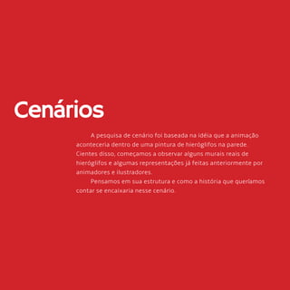 64
Cenários
A pesquisa de cenário foi baseada na idéia que a animação
aconteceria dentro de uma pintura de hieróglifos na parede.
Cientes disso, começamos a observar alguns murais reais de
hieróglifos e algumas representações já feitas anteriormente por
animadores e ilustradores.
Pensamos em sua estrutura e como a história que queríamos
contar se encaixaria nesse cenário.
 