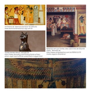 66
cerimónia da “abertura da boca” do defunto
www.dominiosfantasticos.xpg.com.br
Tumba de Ken-Amun, retirado de
http://news.discovery.com/history/tomb-of-ken-
amun-royal-court-official-unearthed-in-egypt.html
Nefertari em sua Tumba, óleo sobre tela de Eduardo
Vilela. Retirado de;
http://www.amigodaalma.com.br/2009/12/27/
museu-egipcio-brasileiro/
 