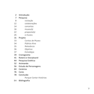 7
Introdução
Pesquisa
	 visitação
	colaborações
	conceitos
	museu(s)
	proposta(s)
	 o museu
Projeto
	 Contos de Museu
	 Público Alvo
	Relevância
	Objetivo
	Estratégia
Cronograma
Roteiro e Storyboard
Pesquisa Estética
Animando
Estudo de Personagens
Cenários
Cores
Conclusão
	 Porque Contar Histórias
Bibliografia
2
7
8
12
14
16
22
26
31
33
34
35
36
37
39
41
44
52
56
60
76
78
84
 