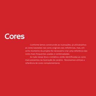 80
Cores
Conforme íamos construindo as ilustrações, já utilizávamos
as cores baseadas nas cores originais das referências, mas, em
certo momento do projeto foi necessário criar uma referência das
cores mais frequentes usadas e combinadadas.
Ao lado nesse disco cromático, estão identificadas as cores
mais presentes na ilustração de cenário. Resolvemos utilizar a
referência de cores complementares
 