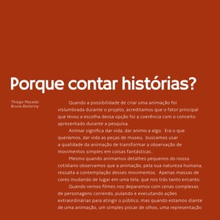 82
Porque contar histórias?
Quando a possibilidade de criar uma animação foi
vislumbrada durante o projeto, acreditamos que o fator principal
que levou a escolha dessa opção foi a coerência com o conceito
apresentado durante a pesquisa.
Animar significa dar vida, dar animo a algo. Era o que
queríamos, dar vida as peças de museu, buscamos usar
a qualidade da animação de transformar a observação de
movimentos simples em coisas fantásticas.
Mesmo quando animamos detalhes pequenos do nosso
cotidiano observamos que a animação, pela sua natureza humana,
ressalta a contemplação desses movimentos. Apenas massas de
cores mudando de lugar em uma tela, que nos trás tanto encanto.
Quando vemos filmes nos deparamos com cenas complexas
de personagens correndo, pulando e executando ações
extraordinárias para atingir o público, mas quando estamos diante
de uma animação, um simples piscar de olhos, uma representação
Thiago Macedo
Bruna Ballariny
 