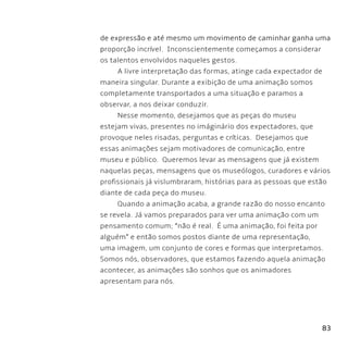 83
de expressão e até mesmo um movimento de caminhar ganha uma
proporção incrível. Inconscientemente começamos a considerar
os talentos envolvidos naqueles gestos.
A livre interpretação das formas, atinge cada expectador de
maneira singular. Durante a exibição de uma animação somos
completamente transportados a uma situação e paramos a
observar, a nos deixar conduzir.
Nesse momento, desejamos que as peças do museu
estejam vivas, presentes no imáginário dos expectadores, que
provoque neles risadas, perguntas e críticas. Desejamos que
essas animações sejam motivadores de comunicação, entre
museu e público. Queremos levar as mensagens que já existem
naquelas peças, mensagens que os museólogos, curadores e vários
profissionais já vislumbraram, histórias para as pessoas que estão
diante de cada peça do museu.
Quando a animação acaba, a grande razão do nosso encanto
se revela. Já vamos preparados para ver uma animação com um
pensamento comum; “não é real. É uma animação, foi feita por
alguém” e então somos postos diante de uma representação,
uma imagem, um conjunto de cores e formas que interpretamos.
Somos nós, observadores, que estamos fazendo aquela animação
acontecer, as animações são sonhos que os animadores
apresentam para nós.
 