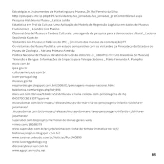 85
Estratégias e Instrumentos de Marketing para Museus_Dr. Rui Ferreira da Silva
http://pduques.imc-ip.pt/pt-PT/actividades/2as_jornadas/2as_jornadas_gr1/ContentDetail.aspx
Pesquisa História no Museu _ Letícia Julião
Estatística em Prol da Cultura: Uma Aplicação do Modelo de Regressão Logística em dados de Museus
Fluminenses _ Leandro Lins Marino
Observatório de Museus e Centros Culturais: uma agenda de pesquisa para a democracia cultural _ Luciana
Sepúlveda Koptcke
Visitantes dos Museus e Palácios do IMC _ (instituto dos museus da conservação) PT
Os visitantes do Museu Paulista: um estudo comparativo com os visitantes da Pinacoteca do Estado e do
Museu de Zoologia _ Adriana Mortara Almeida
Política Nacional de Museus. Relatório de Gestão 2003/2010 _ IBRAM (Instituto Brasileiro de Museus)
Televisão e Dengue: Informações de Impacto para Telespectadores _ Maria Fernanda A. Pompílio
mutz.com.br
ipea.gov.br
culturaemercado.com.br
icom-portugal.org
museus.gov.br
respirardesign.blogspot.com.br/2008/01/persnagens-museu-nacional.html
babilonica.com/artigos.php?id=896
mais.uol.com.br/view/b3i42civ52xb/museu-ensina-ciencia-com-personagens-de-hq-
040270CCB19307?types=A
museudomar.com.br/o-museu/releases/museu-do-mar-cria-os-personagens-infantis-tubinha-e-
jucamarao/
.museudomar.com.br/o-museu/releases/museu-do-mar-cria-os-personagens-infantis-tubinha-e-
jucamarao/
superuber.com.br/projeto/memorial-de-minas-gerais-vale/
vimeo.com/10588379
www.superuber.com.br/projeto/animacoes-linha-do-tempo-interativa-no-ccjf/
historiaeprojetos.blogspot.com.br/
www.saraivaconteudo.com.br/Noticias/Post/40899
www.luxoregyptology.org
discoverybrasil.uol.com.br
www.egyptianmyths.net
 
