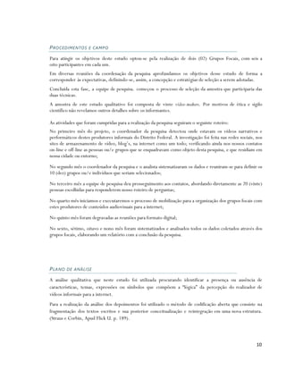 PRO CED IMENTO S E CA MPO

Para atingir os objetivos deste estudo optou-se pela realização de dois (02) Grupos Focais, com seis a
oito participantes em cada um.
Em diversas reuniões da coordenação da pesquisa aprofundamos os objetivos desse estudo de forma a
corresponder às expectativas, definindo-se, assim, a concepção e estratégias de seleção a serem adotadas.
Concluída esta fase, a equipe de pesquisa. começou o processo de seleção da amostra que participaria das
duas técnicas.
A amostra de este estudo qualitativo foi composta de vinte vídeo-makers. Por motivos de ética e sigilo
científico não revelamos outros detalhes sobre os informantes.

As atividades que foram cumpridas para a realização da pesquisa seguiram o seguinte roteiro:
No primeiro mês do projeto, o coordenador da pesquisa detectou onde estavam os vídeos narrativos e
performáticos destes produtores informais do Distrito Federal. A investigação foi feita nas redes sociais, nos
sites de armazenamento de vídeo, blog’s, na internet como um todo; verificando ainda nos nossos contatos
on-line e off-line as pessoas ou/e grupos que se enquadravam como objeto desta pesquisa, e que residiam em
nossa cidade ou entorno;

No segundo mês o coordenador da pesquisa e o analista sistematizaram os dados e reuniram-se para definir os
10 (dez) grupos ou/e indivíduos que seriam selecionados;

No terceiro mês a equipe de pesquisa deu prosseguimento aos contatos, abordando diretamente as 20 (vinte)
pessoas escolhidas para responderem nosso roteiro de perguntas;

No quarto mês iniciamos e executaremos o processo de mobilização para a organização dos grupos focais com
estes produtores de conteúdos audiovisuais para a internet;

No quinto mês foram degravadas as reuniões para formato digital;

No sexto, sétimo, oitavo e nono mês foram sistematizados e analisados todos os dados coletados através dos
grupos focais, elaborando um relatório com a conclusão da pesquisa.




P L A NO D E A N Á LI SE

A análise qualitativa que neste estudo foi utilizada procurando identificar a presença ou ausência de
características, temas, expressões ou símbolos que compõem a “lógica” da percepção do realizador de
vídeos informais para a internet.
Para a realização da análise dos depoimentos foi utilizado o método de codificação aberta que consiste na
fragmentação dos textos escritos e sua posterior conceitualização e reintegração em uma nova estrutura.
(Straus e Corbin, Apud Flick U. p. 189).



                                                                                                           10
 