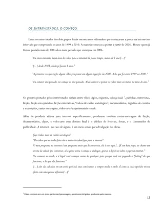 OS ENTREVISTADOS, O COMEÇO.


        Entre os entrevistados dos dois grupos focais encontramos videomakers que começaram a postar na internet no
intervalo que compreende os anos de 1999 a 2010. A maioria começou a postar a partir de 2005. Houve quem já
tivesse postado mais de 300 vídeos num período que começou em 2006.

            “Eu estou entrando nessa área de vídeos para a internet há pouco tempo, menos de 1 ano [...]”

            “[...] desde 2003, então já fazem 8 anos.”

            “A primeira vez que eu fiz algum vídeo pra postar em algum lugar foi em 2000. Acho que foi entre 1999 ou 2000.”

            “Eu comecei ano passado, no começo do ano passado. Aí eu comecei a postar os vídeos mais ou menos no meio do ano.”




Os gêneros postados pelos entrevistados variam entre vídeo clipes, esquetes, talking heads 1, paródias, entrevistas,
ficção, ficção em episódios, ficções interativas, “vídeos de cunho sociológico”, documentários, registros de eventos
e exposições, curtas-metragens, vídeo-arte/experimentais e trash.

Além de produzir vídeos para internet especificamente, produzem também curtas-metragem de ficção,
documentários, clipes, e vídeo-arte cujo destino final é o público de festivais, festas, e o consumidor de
publicidade. A internet - no caso de alguns, é um meio a mais para divulgação das obras.

            “faço vídeos mais de cunho sociológico”
             “Os vídeos que eu tenho feito são a maioria videoclipes para a internet”
            “O meu programa na internet é um programa meio que de entrevista, ele é isso aqui [...]É um bate papo, eu chamo um
            artista da cidade pra conversar, aí a gente senta e começa a dialogar, gravar e depois eu edito e jogo na internet.”
            “Eu comecei no trash, e é legal você começar assim de qualquer jeito porque você vai pegando o “feeling” do que
            funciona, e do que não funciona.”
            “[...] eles são calcados em um estilo policial, mas com humor, e sempre muda o estilo. É como se cada episódio tivesse
            efeito com uma pessoa diferente[...]”




1
    Vídeo centrado em um único performer/personagem, geralmente dirigido e produzido pelo mesmo.
                                                                                                                                   12
 