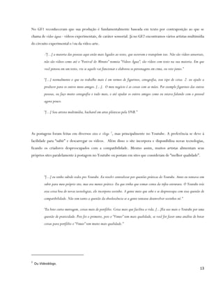 No GF1 reconheceram que sua produção é fundamentalmente baseada em texto por contraposição ao que se
chama de vídeo água - vídeos experimentais, de caráter sensorial. Já no GF2 encontramos vários artistas multimídia
do circuito experimental e/ou da vídeo-arte.

          -“[...] a maioria das pessoas aqui estão mais ligados ao texto, que escrevem e transpõem isso. Não são vídeos sensoriais,
          não são vídeos como até o “Festival do Minuto” nomeia “Vídeos Água”, são vídeos com texto na sua maioria. Em que
          você pensou em um texto, viu se aquilo vai funcionar e elaborou os personagens em cima, ou veio junto.”

          “[...] normalmente o que eu trabalho mais é em termos de figurinos, cenografia, esse tipo de coisa. 2. eu ajudo a
          produzir para os outros meus amigos. [...]. O meu negócio é as coisas com as mãos. Por exemplo figurinos das outras
          pessoas, eu faço muito cenografia e tudo mais, e até ajudar os outros amigos como eu estava falando com o pessoal
          agora pouco.

          “[...] Sou artista multimídia, bacharel em artes plásticas pela UNB.”




As postagens foram feitas em diversos sites e vlogs 2, mas principalmente no Youtube. A preferência se deve à
facilidade para “subir” e descarregar os vídeos. Além disso o site incorpora e disponibiliza novas tecnologias,
ficando os criadores despreocupados com a compatibilidade. Mesmo assim, muitos artistas alimentam seus
próprios sites paralelamente à postagem no Youtube ou postam em sites que consideram de “melhor qualidade”.




          “[...] eu tenho subido todos pro Youtube. Eu resolvi centralizar por questões práticas do Youtube. Antes eu tentava sim
          subir para meu próprio site, mas era menos prático. Eu que tinha que tomar conta da infra-estrutura. O Youtube trás
          essa coisa boa de novas tecnologias, ele incorpora sozinho. A gente meio que sobe e se despreocupa com essa questão de
          compatibilidade. Não tem tanto a questão da obsolescência se a gente tentasse desenvolver sozinhos né.”

          “Eu boto curta-metragem, coisas mais de portfólio. Coisa mais que facilita a vida. [...]Eu uso mais o Youtube por uma
          questão de praticidade. Pois foi o primeiro, pois o “Vimeo” tem mais qualidade, se você for fazer uma análise de botar
          coisas para portfólio o “Vimeo” tem muito mais qualidade.”




2
    Ou Videoblogs.
                                                                                                                               13
 