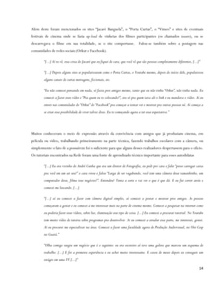 Além deste foram mencionados os sites “Jacaré Banguela”, o “Porta Curtas”, o “Vimeo” e sites de eventuais
festivais de cinema onde se fazia up-load de vinhetas dos filmes participantes (os chamados teasers), ou se
descarregava o filme em sua totalidade, se o site comportasse.                   Falou-se também sobre a postagem nas
comunidades de redes sociais (Orkut e Facebook).

        “[...] Aí tu vê, essa coisa do Jacaré que eu fiquei de cara, que você vê que são pessoas completamente diferentes, [...]”

        “[...] Depois alguns sites se popularizaram como o Porta Curtas, o Youtube mesmo, depois do início dele, popularizou
        alguns canais de curtas metragens, ficcionais, etc.

        “Eu não comecei pensando em nada, só fazia pros amigos mesmo, tanto que eu não tinha “Orkut”, não tinha nada. Eu
        comecei a fazer esses vídeo e “Pra quem eu to colocando?”, era só pra quem tava ali o link e eu mandava o vídeo. Aí eu
        entrei nas comunidades do “Orkut” do “Facebook” pra começar a tentar ver e mostrar pra outras pessoas né. Aí começa a
        se criar essa possibilidade de viver talvez disso. Eu to começando agora a ter essa expectativa.”




Muitos conheceram o meio de expressão através da convivência com amigos que já produziam cinema, em
película ou vídeo, trabalhando primeiramente na parte técnica, fazendo trabalhos escolares com a câmera, ou
simplesmente o fato de a possuírem foi o suficiente para que alguns desses realizadores despertassem para o ofício.
Os tutoriais encontrados na Rede foram uma fonte de aprendizado técnico importante para esses autodidatas

        “[...] Eu era vizinho do André Cunha que era um diretor de Fotografia, eu pedi pro cara e falei “posso carregar caixa
        pra você em um set seu?” o cara virou e falou “Larga de ser vagabundo, você tem uma câmera desse tamanhinho, um
        computador desse, filma teus negócios!”. Entendeu? Tenta a sorte e vai ver o que é que dá. E eu fui correr atrás e
        comecei me lascando. [...]

        “[...] aí eu comecei a fazer com câmera digital simples, aí comecei a postar e mostrar pros amigos. As pessoas
        começaram a gostar e eu comecei a me interessar mais na parte de cinema mesmo. Comecei a pesquisar na internet como
        eu poderia fazer esses vídeos, sobre luz, iluminação esse tipo de coisa. [...] Eu comecei a procurar tutorial. No Youtube
        tem muito vídeo de tutoria sobre programas pra desenvolver. Ai eu comecei a estudar essa parte, me interessei, gostei.
        Aí eu procurei me especializar na área. Comecei a fazer uma faculdade agora de Produção Audiovisual, no Uni Cesp
        no Guará.”

        “Olha comigo surgiu um negócio que é o seguinte: eu era escoteiro aí teve uma galera que marcou um esquema de
        trabalho. [...] E foi a primeira experiência e eu achei muito interessante. E casou de meses depois eu conseguir um
        estágio em uma TV.[...]”

                                                                                                                                14
 