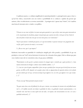 A audiência massiva e a exibição simplificada do material produzido é o principal motivo para se fazer o
up-load dos vídeos, concorrendo com esse motivo a possibilidade de se conhecer a opinião das pessoas que
assistem, obter reconhecimento ou mesmo notoriedade. A postagem não é apenas uma “vitrine”, ela é também
uma forma de interação entre o criador e seu público.




        “O barato no caso como você falou é ter muito mais gente querendo ver o que você faz, muito mais gente interessada em
        sei lá, em participar de certa forma, porque é um participar que as pessoas tem sobre a vida que você tem. Então de
        uma certa forma você faz uma coisa que vai tocar outra pessoa, isso é interessante.”

        “Eu fiz só pra mostrar o resultado pras pessoas, aí vi que tem resultado. As pessoas votam por você, perguntam como
        você fez, qual é o processo de criação, se vai ter mais.”

        “[...]Pra ser visto, que é o que importa.”

Realmente interessados na quantidade de visualizações atingida pelo vídeo postado, a possibilidade de que sua
produção se torne um “viral” está no horizonte de interesse dos videomakers desse grupo. Pode-se afirmar que para
esses criadores mais vale ter comentários ruins, do que pouca visibilidade.

        “Primeiramente eu acho que foi a primeira maneira de conseguir expor o conteúdo que a gente produzia [...] uma
        maneira interessante de divulgar e conhecer outros trabalhos também. [...]”
        “[...] esse era o jeito da gente compartilhar e fazer com que a produção fosse vista para que ela não ficasse nas nossas
        gavetas, em HDs ou CDs. Quando você se propõe a fazer vídeo ou alguma forma de expressão artística você no fundo
        por mais ermitão que você seja, você tem esse desejo de que alguém vá ver, ou vá ler, que alguém vá ver o que você fez.
        [...]”


        “É uma coisa tipo “Estão prestando atenção em mim.”


        “Eu gosto muito dessa coisa do feedback. Eu acho que a internet, esse anonimato da internet trás um feedback muito
        real. [...] E também concordo com relação à qualidade de vídeos, vai ganhando visitações espontaneamente, e vai
        tornando viral, uma hora ou outra aquilo não tem nada, e de repente, não necessariamente isso tem a ver com a
        qualidade intelectual [...]”



                                                                                                                              16
 