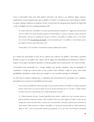 Como o entrevistado acima, nem todos podem caracterizar com clareza a sua audiência, alguns assumem,
simplesmente, sem preocupação maior, que seu público é “variado”, e reconhecem que existem inúmeros “nichos”
nos quais se agrupa a audiência, em ambiente virtual. A característica de cada grupo pode depender do lugar onde
o vídeo é divulgado. Esse foi o resultado principal no GF1.

        “eu conheço muito bem o meu público. Eu comecei justamente fazendo as paródias dos vloggers que estavam fazendo
        sucesso em 2006 e isso causou um impacto grande no Youtube também, e as pessoas começaram a prestar atenção em
        mim bastante e acho que isso realmente fez com que eu conhecesse o meu público. E também, não sei se vocês sabem,
        mas você pode olhar nas estatísticas do Youtube, e tem lá mostrando qual é o seu público, se é mais homens, qual a
        porcentagem de homens, qual a faixa etária e tal.”

        “O meu público é 85% de homens.” [Consideração estatística auferida pelo Youtube.]




Já a maioria dos entrevistados no GF2 são de criadores que conhecem seu público e direcionam a produção
baseados no gosto de seu publico alvo. Ajuda o fato de alguns sites disponibilizarem ferramentas de cadastro e
enquetes com as quais os produtores aprendem a contar para ganhar mais reconhecimento e até retorno de mídia.

A ferramenta mais mencionada foi o Google Analytics por permitir identificar, além da quantidade de
visualizações o tempo que a pessoa passa no site, a palavra chave utilizada, o lugar do acesso, entre outras
possibilidades, facultando ao criador saber, por exemplo, se o seu conteúdo está longo ou “enfadonho”.

No GF2 focal os criadores relataram que se empenham num relacionamento de intercâmbio com a audiência,
principalmente no contexto de comunidades das redes sociais.

        Sim, um pouco por feedback de contatos que chega. E um pouco pelas estatísticas do Youtube e do Google, que permite
        mostrar a faixa etária, sexo, país de origem. Eu sou ate um pouco fascinado por isso. Eu tenho o “Google analytcs”
        instalado no meu site e acho fascinante ver as cidades do Brasil que acessaram.

        “[...] Outra ferramenta útil que o Youtube disponibiliza para conhecer o público-alvo é que ele permite mostrar as
        palavras que foram usadas para encontra o vídeo. As palavras-chave que a pessoa digitou no Google. No meu caso, por
        exemplo que a maioria dos meus vídeos, a maioria não, mas metade deles é mostrando o software que eu desenvolvo no
        “quase cinema”. Então nas buscas eu conheço o meu público, eu vejo que ele está procurando um “software gratuito de
        edição de vídeo” o outro está procurando “software para professores”, aí eu vejo “nossa, tem 100 pessoas procurando

                                                                                                                        19
 