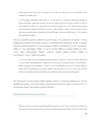 software para salas de aula” então é um público alvo dos vídeos, dos softwares que eu estou produzindo. Então
        analisando isso também ajuda.”

        “[...] Por exemplo, comunidade de vídeos caseiros: [...] aí tal eu postei lá, aí acabou que a gente formou um grupo de
        pessoas que discutem, a gente posta um vídeo e vai outra lá e comenta, olha devia ser “assim ou assado”, ou como você
        poderia melhora nesse quesito. Aí a gente começa a fazer edição em tempo real e com os comentários das pessoas que
        estão participando ali daquela comunidade, né. Aí posta o vídeo lá no final, ai depois vai ter um concurso de vídeos,
        com as pessoas que participam da comunidade estão fazendo lá agora, são pessoas do Brasil inteiro. [...] Foi realmente
        pelas comunidades do Orkut.”

Além das comunidades específicas estabelecidas nas redes sociais e dos consumidores de produtos e serviços
divulgados pelos produtores entrevistados, aos poucos os moderadores foram identificando, nas falas, as categorias
usadas pelos criadores/produtores de vídeo para agrupar a audiência: “molequinho de 14 anos”, “nacionalistas”,
“público de coisas engraçadinhas”, “público de coisa de televisão” (BBB, por exemplo), “público de curtas”,
“emos”, “indies” (independentes), “hippies”, “cineastas”, “meninas” (público feminino), “público de
entretenimento”, e, claro, o “público dos amigos”.

        “[...] tava interessado em focar nesse público que focava em festivais de internet, eu queria ter o retorno, queria saber
        se o meu conteúdo tinha qualidade para competir com os outros que eu via que faziam sucesso. E era basicamente o
        público que procurava curtas metragens [...] depois [...] você vai aprendendo a lidar com isso você quer atingir um
        público maior, de entretenimento, criar esquetes, ampliar o foco talvez para ver se isso vai ter um retorno de mídia
        interessante. Inicialmente meu foco era o público que acompanhava os festivais pela internet basicamente.”




Não mencionaram terem feito alguma pesquisa específica, atendo-se às ferramentas disponíveis nos sites para
identificação da audiência. No caso do Youtube, a ferramenta torna os menores de idade em “maiores de 18”, e os
não declarantes de gênero são incluídos no grupo dos “homens”.



PROCESSO CRIATIVO E ESCOLHAS ESTÉTICAS




        Mas mais ou menos como um artista que pôs um quadro na parede, tem criticas e criticas. Têm críticas construtivas, eu
        acho que houve no meu caso muitos artistas não tem essa intenção de agradar todo mundo. Eu acho que é uma utopia

                                                                                                                             20
 