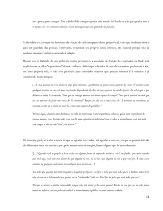 isso e pouca gente consegue. Nem a Rede Globo consegue agradar todo mundo, né? Então eu acho que agradar mais a
        si mesmo, né. Aos conceitos estéticos, e essa mensagem que está querendo ser passada.




A alteridade está sempre no horizonte da criação de cada integrante deste grupo focal, visto que nenhuma obra é
para ser guardada das pessoas. Entretanto, respeitam seu próprio senso estético, em especial porque não há
nenhum vínculo econômico associado à criação.

Mesmo em se tratando de um ambiente muito permissivo, a condição de fruição do espectador na Rede está
implícita nas escolhas “espontâneas” desses criadores. Sabem que o fruidor de sua obra as assiste geralmente a sós,
em uma pequena tela, e não tem paciência para conteúdos maiores que poucos minutos (15 minutos é já
considerado muito tempo).

        [...] mas quando eu vou produzir algo pela internet, geralmente eu penso nessa questão do curto. O assunto como
        qualquer assunto eu vou ter uma inspiração dependendo do dia, do que aparece na minha frente. Eu acho que o que
        delimita a idéia é o tamanho, “será que eu consigo mostrar isso nesse espaço de tempo?” “será que é possível ou será que
        eu vou precisar de fazer um curta de 15 minutos?” Porque eu não sei se uma coisa de 15 minutos eu veicularia na
        internet, a não ser a titulo de estar lá, como uma espécie de portfólio.”

        “Porque aqui [ durante uma dinâmica, na sala de entrevista] é uma experiência coletiva, quase uma experiência de
        cinema mesmo, e no Youtube não, você tem lá uma experiência individual com o vídeo, e normalmente você não está
        com tempo, e não ta com “saco” pra assistir.”




De maneira geral, se aceita a teoria de que se agradar ao criador, vai agradar a outrem, porque as pessoas não são
tão diferentes umas das outras e que, pelo menos entre os amigos, haverá algum tipo de entendimento.

        “[...] Quando você se propõe a fazer vídeo ou alguma forma de expressão artística você, no fundo, por mais ermitão
        que você seja, você tem esse desejo de que alguém vá ver, ou vá ler, que alguém vá ver o que você fez. É uma coisa
        inerente de qualquer realizador em qualquer área artística.[...]

        “Eu acho que quando não tem ninguém te pagando pra fazer, você faz o jeito que você acha que é o melhor, então você
        não tá nem aí se beltraninho vai gostar, ou se "ciclaninho" não vai. Você faz do jeito que você acha que vai.”

        “Porque se atraiu a minha curiosidade porque não irá atrair a de outra pessoa? Então eu vou por aí, eu não penso
        muito no público, eu vou pela curiosidade e naturalmente o público se sente curioso também.

                                                                                                                            21
 