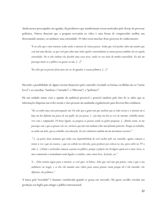Ainda menos preocupados em agradar, há produtores que manifestaram serem motivados pelo desejo de provocar
polêmica. Outros disseram que a pesquisa necessária ao vídeo é uma forma de compreender melhor um
determinado assunto, ou satisfazer uma curiosidade. O vídeo seria uma fase desse processo de conhecimento.

        “E eu acho que o meu interesse acaba sendo o interesse de várias pessoas. Acaba que você produz sobre um assunto que
        você tem uma dúvida, ou que você quer saber mais sobre aquilo e naturalmente as outras pessoas também vão ter aquela
        curiosidade. Ou se não tinham vão descobri uma coisa nova, então eu vou atrás da minha curiosidade. Eu não me
        preocupo muito se o público vai gostar ou não. [...]”

        “Eu acho que eu procuro fazer mais em vez de agradar, é causar polêmica. [...]”




Havendo a possibilidade de algum retorno financeiro pelo conteúdo veiculado as formas escolhidas são os “curtas
leves” e as comédias. Também o “estranho”, o “diferente”, o “polêmico”.

Há um cuidado maior com a opinião da audiência provável e possível também pelo fato de se saber que as
informações dispostas nas redes sociais e sites pessoais são analisadas regularmente para diversos fins cotidianos.

        “Ah, eu tenho uma certa preocupação sim. Eu acho que a gente tem que analisar que as redes sociais e a internet em si
        hoje em dia definem um pouco do seu perfil, da sua pessoa. [...]eu hoje em dia eu vivo de internet, trabalho muito,
        vivo com o computador 24 horas ligado, eu pesquiso as pessoas aonde eu puder pesquisar. [...]Então assim, eu me
        preocupo com o que as pessoas vão ver, inclusive que não tem nenhum vídeo meu falando palavrão. Porque eu trabalho,
        eu tenho um lado, que eu trabalho com educação. Eu sou voluntário também em um movimento escoteiro.”

         “ [...]a partir desse momento que tinha essa disponibilidade de você receber pelo seu conteúdo, agente começou a
        tentar a ver o que era sucesso, o que era exibido na televisão, para produzir pra colocar no site, para exibir na TV a
        cabo. [...] Então o realizador começou a pensar no público, porque o próprio site divulgava quem era os mais vistos, os
        mais comentados e normalmente eram ligados a comédia, como curtas leves, de ficção, etc.”

        “[... ]Não existem regras para a internet, se você quer, tá beleza. Acho que você tem que pensar, como é que a sua
        audiência vai reagir, e se eles vão mandar esses vídeos para outras pessoas verem porque ele é tão estranho, tão
        diferente, tão polêmico.”

A busca pela “novidade” é bastante considerada quando se pensa em mercado. Há quem escolha veicular sua
produção em Inglês para atingir o público internacional.

                                                                                                                            22
 