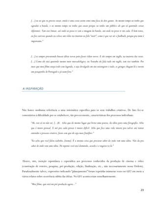 [...] eu sei que eu preciso ousar, então é uma coisa assim como uma faca de dois gumes. Ao mesmo tempo eu tenho que
        agradar a banda, e ao mesmo tempo eu tenho que ousar porque eu tenho um público ali que tá querendo coisas
        diferentes. Tem esse limiar, até onde eu posso ir com a imagem da banda, até onde eu posso ir em cada. É bem tenso,
        eu fico nervoso quando eu coloco um vídeo na internet eu falo “será?”, como é que vai ser o feedback, porque pra mim é
        importante.”




        [...] to sempre procurando buscar idéias novas para fazer vídeos novos. E são sempre em inglês, na maioria das vezes.
        [...] Como ele está querendo mesmo mais mercadológico, no Youtube ele fala tudo em inglês, tem isso também. Por
        mais que meu filme esteja todo com legenda, e seja divulgado em site estrangeiro e tudo, os gringos chegam lá e ouvem
        um pouquinho de Português e já saem fora.”




A INSPIRAÇÃO




Não houve nenhuma referência a uma sistemática específica para os seus trabalhos criativos. De fato fez-se
comentários à dificuldade por se estabelecer, tão precocemente, características dos processos individuais.

        “Ah, isso aí eu não sei. [...]6. Acho que do mesmo lugar que brota uma poesia, da idéia para uma fotografia. Acho
        que é muito pessoal. E até pra cada pessoa é muito difícil. Acho que fica uma vida inteira pra talvez até tentar
        entender o processo criativo, fazer com que ele seja mais frutífero.”

        “Eu acho que você falou tudinho, [nome]. É a mesma coisa que procurar saber da onde vem uma idéia. Não da pra
        saber de onde vem uma idéia. De repente você está dormindo, acorda e o negócio ta lá.”




Houve, sim, menção espontânea e esporádica aos processos conhecidos da produção de cinema e vídeo
(construção de roteiro, pesquisa, pré-produção, edição, finalização, etc., não necessariamente nessa Ordem).
Paradoxalmente talvez, expressões indicando “planejamento” foram repetidas inúmeras vezes no GF2 em meio a
vários relatos sobre ocorrência súbita das idéias. No GF1 aconteceram semelhantemente.

        “Meu filme, que está em pré-produção agora...”

                                                                                                                          23
 