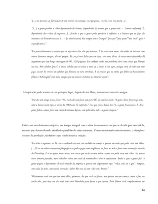 “[...] no processo de fabricação de um roteiro você estuda, você pesquisa, você lê, você vai atrás[...]”.

         “[...] a gente produz o vídeo dependendo do cliente, dependendo do evento que a gente está. – [outro confirma] É,
        dependendo dos vídeos de registros. [...]Então o que a gente pode produzir é infinito, e a leitura que eu faço da
        internet e do Youtube no caso é... – [o interlocutor] Mas sempre tem o “porque” “pra que” “pra quem” “pra onde” qual é
        a justificativa.”

        “Eu particularmente as coisas que eu vejo mais elas vão pra roteiros. E às vezes nem meus, discussões de roteiros com
        outros diretores amigos, aí você propõe. Pô, eu já ouvi falar que um cara teve uma idéia. Às vezes uma ideiazinha dá
        argumento pra um longa-metragem de 90, 120 páginas. Eu também tenho um problema sério com coisas que filmam
        na rua. Meu celular “putz”, o único celular que eu estou a mais de 3 meses é esse aqui, porque cara ele não tem nem
        jogo, sacou? Se tivesse um celular que filmasse eu tava enrolado. E os poucos que eu tinha que filmei eu basicamente
        filmava “beberagem” com meus amigos que eu nunca vou botar na internet assim”.




A inspiração pode acontecer em qualquer lugar, depois de um filme, numa conversa entre amigos.

        “Um dia um amigo nosso falou: “Ah, vocês deviam fazer um parte II”, aí eu falei assim: “A gente devia fazer logo uma
        série e deixar assim tipo as séries da HBO com 12 capítulos.” Daí que veio o lance dos 12, a gente fixou esses 12. Aí a
        gente falou, vamos fazer um curta de cinema depois, com película e tal... a gente viajava.”




Existe um envolvimento subjetivo em tempo integral com a obra do momento em que se decide por executá-la,
mesmo que desenvolvendo atividades paralelas de outra natureza. Como mencionado anteriormente, a duração e
o custo da produção, são fatores que condicionam a criação.

        “Eu acho o seguinte, sei lá, eu to andando na rua, na verdade eu começo a pensar em tudo que pode virar um vídeo.
        [...] E se eu tinha a máquina fotográfica eu podia pegar uma seqüência de fotos na web e fazer uma animação através
        do Photoshop. E aí eu penso muito nisso, nas coisas que estão ao meu redor e como isso pode virar um vídeo. Até pensei
        nisso semana passada, meu trabalho tinha um casal de namorados e eles se separaram. Então o que a gente fez? A
        gente pegou o depoimento de todo mundo da empresa e gravou um depoimento tipo: “volta, não sei o que”. Simples,
        sem nada de mais, sem muita invenção. Sabe? Mas isso dá um vídeo sim. Pronto.”

        “Obviamente você tem que ter uma idéia, primeiro, do que você vai fazer, mas pensar em um começo, meio e fim, ou
        então não, pois hoje em dia você tem total liberdade para fazer o que quiser. Pode filmar você completamente em

                                                                                                                             24
 