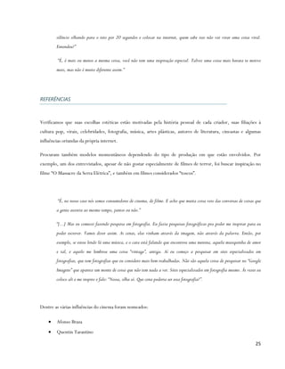 silêncio olhando para o teto por 20 segundos e colocar na internet, quem sabe isso não vai virar uma coisa viral.
        Entendeu?”

         “É, é mais ou menos a mesma coisa, você não tem uma inspiração especial. Talvez uma coisa mais barata te motive
        mais, mas não é muito diferente assim.”




REFERÊNCIAS



Verificamos que suas escolhas estéticas estão motivadas pela história pessoal de cada criador, suas filiações à
cultura pop, virais, celebridades, fotografia, música, artes plásticas, autores de literatura, cineastas e algumas
influências oriundas da própria internet.

Procuram também modelos momentâneos dependendo do tipo de produção em que estão envolvidos. Por
exemplo, um dos entrevistados, apesar de não gostar especialmente de filmes de terror, foi buscar inspiração no
filme “O Massacre da Serra Elétrica”, e também em filmes considerados “toscos”.




         “É, no nosso caso nós somos consumidores de cinema, de filme. E acho que muita coisa veio das conversas de coisas que
        a gente assistiu ao mesmo tempo, juntos ou não.”

        “[...] Mas eu comecei fazendo pesquisa em fotografia. Eu fazia pesquisas fotográficas pra poder me inspirar para eu
        poder escrever. Vamos dizer assim. As cenas, elas vinham através da imagem, não através da palavra. Então, por
        exemplo, se estou lendo lá uma música, e o cara está falando que encontrou uma menina, aquela musiquinha de amor
        e tal, e aquilo me lembrou uma coisa “vintage”, antiga. Aí eu começo a pesquisar em sites especializados em
        fotografias, que tem fotografias que eu considero mais bem trabalhadas. Não são aquela coisa de pesquisar no “Google
        Imagens” que aparece um monte de coisa que não tem nada a ver. Sites especializados em fotografia mesmo. Às vezes eu
        coloco ali e me inspiro e falo: “Nossa, olha só. Que cena poderia ser essa fotografia?”.




Dentre as várias influências do cinema foram nomeados:

    •   Afonso Braza
    •   Quentin Tarantino

                                                                                                                          25
 