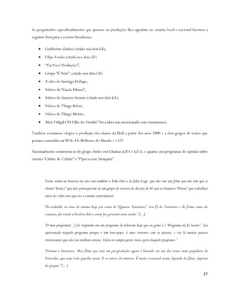 Se perguntados especificadamente que pessoas ou produções lhes agradam no cenário local e nacional fazemos a
seguinte lista para o cenário brasiliense:

    •    Guilherme Zaiden (citado nos dois GF),
    •    Filipe Frazão (citado nos dois GF)
    •    “Vai Você Produções”,
    •    Grupo “É Nóis”, (citado nos dois GF)
    •    A obra de Santiago Dellape,
    •    Vídeos da “Cucão Filmes”,
    •    Vídeos de Gustavo Serrate (citado nos dois GF),
    •    Vídeos de Thiago Beloti,
    •    Vídeos de Thiago Moisés,
    •    Aléx Vidigal (“O Filho do Vizinho” foi a obra sua mencionada com entusiasmo),

Também escutamos elogios à produção dos alunos da UnB a partir dos anos 2000 e a dois grupos de teatro que
postam conteúdos na Web: Os Melhores do Mundo e o G7.

Nacionalmente comentou-se do grupo Anões em Chamas (GF1 e GF2), e quanto aos programas de opinião sobre
cinema “Cabine de Celular” e “Pipoca com Nanquim”.




         Então ainda na história da arte tem também a Yoko Ono e do John Cage, que eles tem um filme que eles têm que se
         chama “branco” que eles participavam de um grupo de artistas da década de 60 que se chamava “Fluxus” que trabalhou
         antes do vídeo-arte que era o cinema experimental.

         “Eu trabalho na área de cinema hoje por causa de “Quentin Tarantino”. Sou fã do Tarantino e da forma como ele
         começou, fui vendo a história dele e assim fui gostando mais ainda.” [...]

         “O meu programa[...] foi inspirado em um programa de televisão hoje que eu gosto é o “Programa do Jô Soares”. Sou
         apaixonado naquele programa porque é um bate-papo, é uma conversa com as pessoas, e vai lá muitas pessoas
         interessantes que não são nenhum artista. Então eu sempre gostei dessa parte daquele programa.”

         “Cinema e literatura. Meu filme que está em pré-produção agora é baseado em um dos textos mais populares do
         Nietzsche, que nem é tão popular assim. E os outros são músicas. É muito ocasional assim, depende do filme, depende
         do projeto.” [...]
                                                                                                                         27
 