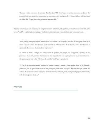 “E eu uso o vídeo como meio de expressão. Descobri lá no “Bill Viola” que é um artista americano, que foi um dos
        primeiros vídeo-arte que eu tive contato e que me emocionou e eu vi que é possível. [...]comecei a fazer vídeo por causa
        dos vídeos dele. Eu quis fazer vídeo pra internet por causa dele.”




Há uma forte relação com o cinema de um gênero muito admirado pelo público jovem urbano e conhecido pelo
termo “trash”, e a admiração são tanta por realizadores internacionais como também por nomes nacionais.




        “Nosso filme já participou daquele “Amostra Trash” de Goiânia, e eu não pude ir, mas dois do nosso grupo foram. E lá
        estava o Zé do Caixão, Ivan Cardoso, e eles estavam lá, bebendo com o Zé do Caixão, com o Ivan Cardoso, e
        aprontando. E esses casos do cinema foram inspirações.”

        Eu comecei no “trash”, e é legal você começar assim de qualquer jeito porque você vai pegando o “feeling” do que
        funciona, e do que não funciona. Era na época só eu e amigos da rua, e aí a gente produzia. Só que era muita coisa.
        De registro a gente tem 3 fitas VHS cheias de curtinhas “trashs” que a gente fez lá.


        “[...] eu fiz na brincadeira mesmo. Na época eu comprei a câmera e comecei a filmar minhas idéias. Aí fui filmando,
        filmando e falei “e agora? Como é que eu vou fazer para poder editar isso aqui?”. Eu nem sabia que o nome era
        “editar”. Aí na época eu comecei a pesquisar mesmo na internet, eu lia um fórum de um pessoal que fazia filme “trash”,
        e eles davam algumas dicas[...]”




PADRÕES




                                                                                                                            28
 