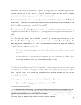 Estimulados pelas dinâmicas da entrevista 6 e algumas vezes espontaneamente, formularam algumas teorias
estéticas sobre que tipo de obra “dá certo”, e como se constitui o modelo para cada um deles. Também
comentaram sobre antípodas do que seriam os bons vídeos ou temas preferidos.

No decorrer da entrevista no GF1 foi mencionado um viral denominado informalmente como “A Mulher da
Colheita Feliz” 7 considerado nesse grupo como exemplo de produção despretensiosa que se popularizou em todo
Brasil. A qualidade mencionada para esse vídeo foi “honestidade”.

Esses fenômenos são observados regularmente na internet e os entrevistados procuram entender o que os faz
atingir tamanha expressividade. É de opinião no GF1 que a espontaneidade é o ingrediente mais importante do
viral.

Os Vídeos não ficam famosos por sua qualidade “intelectual”, ao contrário, parece-lhes que são os mais
“escrachados” ou “irrelevantes” que vão passar de monitor em monitor até atingir milhares de visualizações. No
GF2 mencionaram o fenômeno do “E.T. Bilú”. As pessoas também compartilham aquilo que consideram
“estranho”, diferente, ou polêmico... e até ruim.

          Se esse vídeo tivesse aparecido em algum site, um site de comédia e tal, talvez tivesse milhares de acessos por pessoas
          xingando ele.

          Eu tenho a impressão de que existe mercado para absolutamente tudo. Assim se a mensagem que você fala é alguma
          coisa relevante mais gente vai querer. Se for irrelevante muito mais gente vai querer.




No GF1 o que eles consideraram “ruim” provocou indignação e reações emocionais que se tornaram mais intensas
na medida em que se sentiram à vontade para se manifestar. “Muito biruta”, “essa coisa”, “é uma porcaria”, “uma
bosta”, “discurso xarope” foram algumas das expressões negativas genéricas utilizadas para descrever um
determinado mau resultado.

Os que se preocupavam em expressar uma opinião mais analítica proferiram frases como:

          “que o cara não domina a linguagem audiovisual, ele domina só o “blá blá blá”


6
  Em uma delas é apresentado um vídeo “qualquer” como mote para observar que tipo de critérios e valores serão convocados para análise da
obra. A outra dinâmica consistiu numa pergunta bastante aberta: “O que você prefere, tempo ou dinheiro? “ O entrevistado deveria escolher
entre bastante tempo ou bastante dinheiro na ocasião da produção de um trabalho, sendo que uma escolha excluiria a outra. Essas perguntas
muito abertas captam resíduos que não aparecem em questões muito direcionadas.
7
  As postagens são muitas vezes reconhecidas e citadas com base no conteúdo. Neste caso uma mulher postou, enfurecida, uma reclamação
contra o jogo “colheita feliz”, aplicativo do Orkut. Esse vídeo se tornou um fenômeno de visualizações.
                                                                                                                                        29
 