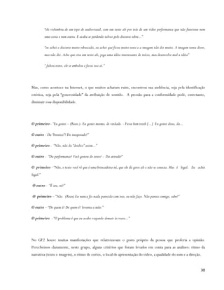 “ele vislumbra de um tipo de audiovisual, com um texto ali por trás de um vídeo performance que não funciona nem
          uma coisa e nem outra. E acaba se perdendo talvez pelo discurso sobre...”

          “eu achei o discurso muito rebuscado, eu achei que ficou muito texto e a imagem não diz muito. A imagem tenta dizer,
          mas não diz. Acho que cria um texto ali, joga uma idéia interessante de início, mas desenvolve mal a idéia”

          “ faltou texto, ele se embolou e ficou isso aí.”




Mas, como acontece na Internet, o que muitos acharam ruim, encontrou sua audiência, seja pela identificação
estética, seja pela “generosidade” da atribuição de sentido. A pressão para a conformidade pode, entretanto,
diminuir essa disponibilidade.




O primeiro - “Eu gostei – (Risos.)- Eu gostei mesmo, de verdade. - Ficou bem trash [...] Eu gostei disso, da...

O outro - Da “birutice”? Do inesperado?”

O primeiro - “Não, não da “doidice” assim...”

O outro - “Da performance? Você gostou do texto? - Da atitude?”

O primeiro - “Não, o texto você vê que é uma brincadeira né, que ele dá giros ali e não se conecta. Mas é legal. Eu achei
legal.”

O outro - “É seu, né?”

O primeiro – “Não. (Risos) Eu nunca fiz nada parecido com isso, eu não faço. Não parece comigo, sabe?”

O outro – “De quem é? De quem é? levanta a mão.”

O primeiro - “O problema é que eu acabo viajando demais às vezes...”




No GF2 houve muitas manifestações que relativizavam o gosto próprio da pessoa que proferia a opinião.
Percebemos claramente, neste grupo, alguns critérios que foram levados em conta para as análises: ritmo da
narrativa (texto e imagem), o ritmo de cortes, o local de apresentação do vídeo, a qualidade do som e a direção.


                                                                                                                           30
 