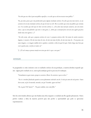 “Eu acho que esse vídeo é para um publico especifico, e eu acho que eu não me encaixo nesse publico.”

        “Eu, pra mim, parece que é um produto feito para alguma instalação artística. Eu acho que teria mais motivo, eu ate
        aceitaria ele em uma instalação artística do que ele estar na web. Mas eu acredito que exista um publico que consuma
        isso. E eu acredito que todo tipo de vídeo você deve utilizar. [...] Eu achei uma narração cansativa, um corte muito
        ruim, o que eu estou falando é que não é o meu gosto, [...]Acho que a narração ficou com um certo agudo que ficou
        dando uma certa agonia [...]”

         “Eu acho assim, acho que a proposta artística do cara é a proposta artística dele. Em termos de analise narrativa
        digamos, é cansativo. Ele não tem ritmo de corte, ele não tem ritmo de fala, ele não tem ritmo de... É um poema com
        umas imagens, e as imagens também não te ajudam a assimilar a idéia da qual ele quer. Então chega uma hora que
        você se perde assim, você fica só vendo, né.”

        “[...] É você começa a prestar atenção em coisas que não é o que o cara quer.”




SATISFAÇÃO




Se perguntados se estão contentes com os resultados estéticos da sua produção, a maioria absoluta responde que
sim - alguns pelo resultado em si, outros pela satisfação geral no processo de realização.

        “Normalmente eu gosto muito, porque eu assistiria. (Risos). Eu assistiria o que eu coloco.”

         “Eu só o considero finalizado quando eu estou plenamente realizado com ele. Se não pra mim não está pronto. Vamos
        dizer assim, eu fico lá mexendo, mexendo, até que “Caramba, agora está bom.”

        “Ah, eu gosto! Me “amarro””. - “Eu gosto também, trato como filho.”




Um dos entrevistados afirmou que não finaliza uma obra enquanto o resultado não lhe agradar plenamente. Outro
prefere realizar a idéia da maneira possível para não perder a oportunidade que pode se apresentar
repentinamente.



                                                                                                                         31
 
