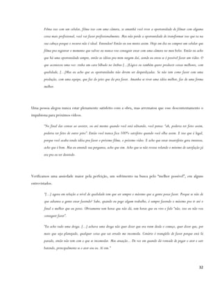 Filma isso com um celular, filma isso com uma câmera, se amanhã você tiver a oportunidade de filmar com alguma
        coisa mais profissional, você vai fazer profissionalmente. Mas não perde a oportunidade de transformar isso que ta na
        sua cabeça porque o recurso não é ideal. Entendeu? Então eu sou muito assim. Hoje em dia eu comprei um celular que
        filma pra registrar o momento que talvez eu nunca vou conseguir estar com uma câmera no meu bolso. Então eu acho
        que há uma oportunidade sempre, então as idéias pra mim surgem daí, aonde eu estou se é possível fazer um vídeo. O
        que aconteceu uma vez: tinha um cara bêbado no ônibus [...]Lógico eu também quero produzir coisas melhores, com
        qualidade, [...]Mas eu acho que as oportunidades não devem ser desperdiçadas. Se não tem como fazer com uma
        produção, com uma equipe, que faz do jeito que da pra fazer. Amanha se tiver uma idéia melhor, faz de uma forma
        melhor.




Uma pessoa alegou nunca estar plenamente satisfeito com a obra, mas arrematou que esse descontentamento o
impulsiona para próximos vídeos.

        “No final das contas ao assistir, ou até mesmo quando você está editando, você pensa: “ah, poderia ter feito assim,
        poderia ter feito de outro jeito”. Então você nunca fica 100% satisfeito quando você olha assim. E isso que é legal,
        porque você acaba tendo idéia pra fazer o próximo filme, o próximo vídeo. E acho que estar insatisfeito gera interesse,
        acho que é bom. Mas eu entendi sua pergunta, acho que sim. Acho que se não tivesse rolando o mínimo de satisfação já
        era pra eu ter desistido.




Verificamos uma ansiedade maior pela perfeição, um sofrimento na busca pelo “melhor possível”, em alguns
entrevistados.

        “[...] agora em relação a nível de qualidade tem que ser sempre o máximo que a gente possa fazer. Porque se não de
        que adianta a gente estar fazendo? Sabe, quando eu pego algum trabalho, é sempre fazendo o máximo pra ir até o
        final o melhor que eu posso. Obviamente tem horas que não dá, tem horas que eu viro e falo “não, isso eu não vou
        conseguir fazer”.

        “Eu acho tudo uma droga. [...] achava uma droga não quer dizer que era ruim desde o começo, quer dizer que, por
        mais que seja planejado, qualquer coisa que sai errado me incomoda. Cenário é tranqüilo de fazer porque está lá
        parado, então não tem com o que se incomodar. Mas atuação... De vez em quando dá vontade de pegar o ator e sair
        batendo, principalmente se o ator sou eu. Aí sim.”



                                                                                                                           32
 
