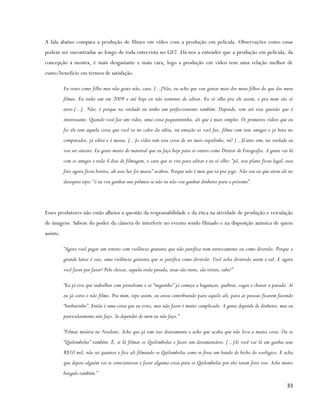 A fala abaixo compara a produção de filmes em vídeo com a produção em película. Observações como essas
podem ser encontradas ao longo de toda entrevista no GF2. Dá-nos a entender que a produção em película, da
concepção à mostra, é mais desgastante e mais cara, logo a produção em vídeo tem uma relação melhor de
custo/benefício em termos de satisfação.

           Eu trato como filho mas não gosto não, cara. [...]Não, eu acho que vou gostar mais dos meus filhos do que dos meus
           filmes. Eu rodei um em 2009 e até hoje eu não terminei de editar. Eu só olho pra ele assim, e pra mim são só
           erros.[...] Não, é porque na verdade eu tenho um perfeccionismo também. Depende, tem até essa questão que é
           interessante. Quando você faz um vídeo, uma coisa pequenininha, ali que é mais simples. Os primeiros vídeos que eu
           fiz ele tem aquela coisa que você ta no calor da idéia, na emoção ai você faz, filma com teus amigos e já bota no
           computador, já edita e é massa. [...]o vídeo tem essa coisa de ser mais rapidinho, né? [...]Curto sim, na verdade eu
           vou ser sincero. Eu gosto muito do material que eu faço hoje para os outros como Diretor de Fotografia. A gente vai lá
           com os amigos e roda 4 dias de filmagem, o cara que se vire para editar e eu só olho: “pô, esse plano ficou legal, essa
           foto agora ficou bonita, ah essa luz foi massa” acabou. Porque não é meu que ta pra jogo. Não sou eu que estou ali no
           desespero tipo: “ó eu vou ganhar uns prêmios se não eu não vou ganhar dinheiro para o próximo”.




Esses produtores não estão alheios a questão da responsabilidade e da ética na atividade de produção e veiculação
de imagens. Sabem do poder da câmera de interferir no evento sendo filmado e na disposição anímica de quem
assiste.

           “Agora você pegar um roteiro com violência gratuita que não justifica nem esteticamente ou como diversão. Porque o
           grande lance é esse, uma violência gratuita que se justifica como diversão. Você acha divertido assim e tal. E agora
           você fazer por fazer? Pelo chocar, aquela onda pesada, essas são ruins, são tristes, sabe?”

           “Eu já tive que trabalhar com jornalismo e ai “neguinho” já começa a bagunçar, quebrar, cagar e chutar a parada. Ai
           eu já corto e não filmo. Pra mim, tipo assim, eu estou contribuindo para aquilo ali, para as pessoas ficarem fazendo
           “burburinho”. Então é uma coisa que eu evito, mas não fazer é muito complicado. A gente depende de dinheiro, mas eu
           particularmente não faço. Se depender de mim eu não faço.”

           “Filmar miséria no Nordeste. Acho que já tem isso diariamente e acho que acaba que não leva a muita coisa. Ou os
           “Quilombolas” também. É, ir lá filmar os Quilombolas e fazer um documentário. [...]Aí você vai lá em ganha seus
           R$10 mil, não sei quantos e fica ali filmando os Quilombolas como se fosse um bando de bicho do zoológico. E acha
           que depois alguém vai se conscientizar e fazer alguma coisa para os Quilombolas por eles terem feito isso. Acho muito
           burguês também.”

                                                                                                                              33
 