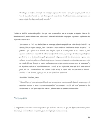“Eu acho que eu não faria depreciação com certos tipos de pessoas. Na internet é muito fácil você ficar falando mal de
         “em”, de “macumbeiro” de não sei o quê. Parece que todo mundo é ruim. Eu acho muito elitista, muito ignorante, esse
         tipo de coisa de ficar depreciando eu não gosto não.”




Conhecem também a dimensão política do que estão produzindo e não se refugiam na suposta “isenção de
documentaristas”, muito embora varie, entre eles, o limite até onde levam seu próprio voyerismo. Aqui temos um
fragmento emblemático:

         “Isso aconteceu no CAJE, cara. Eu fui filmar um garoto que tinha sido atropelado, que tinha cheirado “reducola”, e a
         Diretora falou que a gente tinha que filmar e tudo mais, e eu fui lá e beleza “vou filmar um enterro, então ta ok”. E o
         problema é que o garoto ia ser enterrado como indigente, apesar de ter uma família. E ai a Diretora do filme
         organizou um ônibus dos amigos dele da rodoviária e a família do menino, as pessoas que ele tinha como família foram
         pra lá. E ai eu to lá filmando, e aquela galera falando indignada que não iam deixar enterrar o garoto como
         indigente, ai uma hora eu fui ver e chega à mãe do menino. A primeira coisa quando o caixão chegou, a primeira coisa
         que o irmão dele, que dava pra ver que era totalmente do crime, o cara assim com a camisa escrito “é, mata mesmo” e
         tal, a primeira coisa que os caras fizeram foi abrir o caixão. Aí ta o corpo de um garoto que obvio, se ele morreu e
         passou pelo IML e vai ser enterrado, não vão lavar o corpo, ta sujo de sangue, ainda está com cheiro de “reducola”,
         entendeu? Ta todo detonado do jeito que veio, do jeito que botaram lá e levaram.

         Moderadora: Aí você não filmou?

         “Não, eu filmei. Até então eu continuei filmando mas eu comecei a me sentir incomodado. Eu tinha um assistente, e aí
         eu pedi pro assistente, eu hesitei e virei pro assistente e falei “cara, continua”, e ele “por quê?” e eu “porque por via das
         dúvidas eu não sei se eu quero compactuar com isso”, porque eu achei que era sensacionalista demais.”




P E RC E P Ç Ã O ÉTICA




Se perguntados sobre temas ou cenas específicas que são “tabu” para eles, ou que por algum outro motivo jamais
filmariam, as respostas foram as seguintes, (sem hierarquização e sem consenso):


                                                                                                                                  34
 