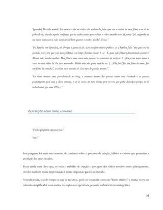 “[pressão] De todo mundo. Eu nunca vi ele na vida e ele acabou de falar que viu o trailer do meu filme e eu tô na
        pilha de vê, aí toda aquela confiança que eu tinha criado para editar o vídeo amanha você já pensa: “pô, neguinho ta
        na maior expectativa, não vai ficar tão bom quanto o trailer, merda”. É isso.”

        “Da família tem [pressão], né. Porque a gente ta ali, e eu sou funcionário publico, ai a família fala: “pra que você ta
        fazendo isso?, pra que você esta perdendo seu tempo fazendo vídeo? [...] É, para não filmar [determinado assunto].
        Minha mãe, minha mulher. Meu filme é uma coisa mais pesada. Ao contrario de vocês ai. [...]Eu já me matei umas 5
        vezes no meu vídeo lá. Eu vivo morrendo. Minha mãe não gosta nem de ver. [...]Ela fala “faz um filme de amor, faz
        um filme de comedia”, ai rolam essas pressões só. Esse tipo de pressão mesmo.”.

        “Eu tento manter uma periodicidade no blog, e acontece mesmo das pessoas verem meu Facebook e as pessoas
        perguntarem qual será a dessa semana, e ai às vezes, no meu último post eu tive que pedir desculpas porque eu tô
        trabalhando por uma ONG...”




    P E RC E P Ç ÕES SOBRE TEMPO x DINHEIRO




        “É uma pergunta capciosa essa.”

        “sim.”




Essa pergunta foi mais uma maneira de conhecer sobre o processo de criação, hábitos e valores que permeiam a
atividade dos entrevistados.

Ficou ainda mais claro que, se todo o trabalho de criação e postagem dos vídeos envolve muito planejamento,
envolve também muita improvisação e muita disposição para o inesperado.

A insuficiência, seja de tempo ou seja de recursos, pode ser encarada como um “limite criativo” e muitas vezes um
estímulo simplificador com muitos exemplos na experiência pessoal e na história cinematográfica.


                                                                                                                            36
 