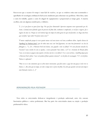 Pareceu-nos que a escassez de tempo é mais fácil de resolver, ou que os criadores estão mais acostumados e
aparelhados de tecnologias cotidianas de fácil acesso atualmente para solucionar esse problema. Além disso, tanto
o custo do trabalho, quanto o custo do aluguel de equipamentos é proporcional ao tempo gasto. A maioria
escolheu, não sem algumas considerações, o dinheiro.

        “[...] se é pra fazer eu quero fazer logo. Pra que ficar demorando? Aproveito enquanto estou apaixonado por ele.
        Assim, o [nome] estava falando agora do processo do filme dele, realmente é complicado, se você faz o negócio, faz o
        negócio de uma vez. Porque ou você termina logo em tempo de ainda gostar do que está fazendo, ou chega uma hora
        que você fala: “quer saber? Vou fazer outra coisa”.”

        “É muito complicado porque às vezes quanto menos você tem recurso você tem as melhores idéias. Aquela clássica do
        “Spielberg” no “Indiana Jones”, que ele tinha uma cena com 5mil figurantes, era uma luta fenomenal e no dia da
        filmagem o...” [...]“ó, o Harioson Ford está doente, esta gripado e não vai filmar”. Os caras ficaram sentados lá,
        “trocentos” caras vestidos lá com as espadas, e estava pensando “meu irmão, e ai?” aí o Assistente de Direção falou
        “cara, ia ser massa se pegasse uma espada e ele desse um tiro e vai embora”. E ai o cara na hora, o Spielberg ligou para
        o Harrison Ford e falou: “cara você poderia filmar quantos minutos?”, aí ele falou de sacanagem: “15”, aí ele falou:
        “beleza é o suficiente”.

        “Uma vez eu vi um comentário que eu achei muito interessante, que fala assim: o jogo não tem graça se não tiver os
        limites. [...]Eu acho que ter tempo, ter todo o tempo não é a favor do filme. Eu acho que quando você está sem tempo é
        uma limitação criativa. [...]”




    REMUNERAÇÃO PELA POSTAGEM




    Nem todos os entrevistados dedicam-se integralmente à produção audiovisual, entre eles estavam
funcionários públicos e outros profissionais. Mas boa parte dos entrevistados atuam na criação e produção
profissional de vídeos.




                                                                                                                            37
 