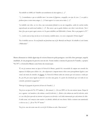 “Eu trabalho no SAMU, né? Trabalho com atendimentos de alta urgência, [...]”

        “ [...] normalmente o que eu trabalho mais é em termos de figurinos, cenografia, esse tipo de coisa. 2. eu ajudo a
        produzir para os outros meus amigos. [...]. O meu negócio é as coisas com as mãos. [...]”

        “eu trabalho com vídeo, eu vivo disso, mas tecnicamente falando eu sou um cinegrafista, acabei de concluir minha
        especialização em audiovisual também. [...]7. Mas assim o que eu ganho dinheiro com vídeo é com televisão. Não é
        bem o foco que eu quero seguir carreira, né. Eu quero trabalhar com Publicidade e Cinema. Mas os que pagam é a TV.”

        “ [...] então assim eu hoje em dia eu vivo de internet, trabalho muito, vivo com o computador 24 horas ligado”

        “Eu só trabalho com isso. Eu sou formado em Jornalismo mas eu fiz Mestrado em Direção. Eu trabalho só com Cinema
        e Publicidade.”




Muitos afirmaram ter obtido algum tipo de retorno financeiro pelas postagens e um deles disse participar, naquela
atualidade, de um programa de parceria com um site. Foram citados o sistema de parceria do Youtube, o projeto
“Fiz TV” e o Festival do Minuto como fontes da remuneração.

        “É, isso já aconteceu muito na época do Festival do Minuto, quando há a necessidade de comprar um conteúdo das
        empresas de telefone para celular e etc., elas adquiriram e compram muitos vídeos curtos principalmente ligados a arte
        visual, não muito de conteúdo, de vloguers. E o Festival do Minuto tinha um contrato que você assinava e vendia pro
        IG, pra OI, pois estava ligada no festival e isso dava uma grana. E a partir dos downloads que você tinha do seu
        conteúdo, justamente te pagariam.”

        “Participo do programa de parceria de lucros do Youtube [...]

        “Eu já tive na época da “Fiz TV” também. [...]Era mensal. [...] Foi em 2009, né. Era um contrato mesmo. Porque lá
        era o seguinte: você mandava e eles tinham o canal de televisão. [...]Então e eles tinham um canal de televisão, então
        se o seu vídeo fosse aprovado na internet você passava na televisão e você tinha remuneração por cada minuto de vídeo.
        E tinha assim, você começava como usuário e ia subindo, subindo até virar diretor. Então os minutos iam aumentando
        o valor no caso. [...]Só no “Fiz TV” mesmo.”

        “Eu já tive, mas não assim como ele, eu tive foi 10 dólares eu acho. Uma mixaria.”



                                                                                                                          38
 