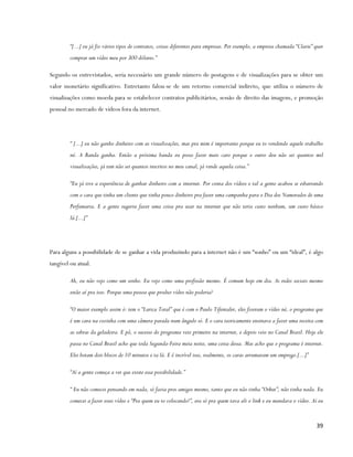 “[...] eu já fiz vários tipos de contratos, coisas diferentes para empresas. Por exemplo, a empresa chamada “Clarie” quer
        comprar um vídeo meu por 300 dólares.”

Segundo os entrevistados, seria necessário um grande número de postagens e de visualizações para se obter um
valor monetário significativo. Entretanto falou-se de um retorno comercial indireto, que utiliza o número de
visualizações como moeda para se estabelecer contratos publicitários, sessão de direito das imagens, e promoção
pessoal no mercado de vídeos fora da internet.




        “ [...] eu não ganho dinheiro com as visualizações, mas pra mim é importante porque eu to vendendo aquele trabalho
        né. A Banda ganha. Então a próxima banda eu posso fazer mais caro porque o outro deu não sei quantos mil
        visualizações, já tem não sei quantos inscritos no meu canal, já vende aquela coisa.”

        “Eu já tive a experiência de ganhar dinheiro com a internet. Por conta dos vídeos e tal a gente acabou se esbarrando
        com o cara que tinha um cliente que tinha pouco dinheiro pra fazer uma campanha para o Dia dos Namorados de uma
        Perfumaria. E a gente sugeriu fazer uma coisa pra usar na internet que não teria custo nenhum, um custo básico
        lá.[...]”




Para alguns a possibilidade de se ganhar a vida produzindo para a internet não é um “sonho” ou um “ideal”, é algo
tangível ou atual.

        Ah, eu não vejo como um sonho. Eu vejo como uma profissão mesmo. É comum hoje em dia. As redes sociais mesmo
        estão aí pra isso. Porque uma pessoa que produz vídeo não poderia?

        “O maior exemplo assim ó: tem o “Larica Total” que é com o Paulo Tifentaler, eles fizeram o vídeo né, o programa que
        é um cara na cozinha com uma câmera parada num ângulo só. E o cara teoricamente ensinava a fazer uma receita com
        as sobras da geladeira. E pô, o sucesso do programa veio primeiro na internet, e depois veio no Canal Brasil. Hoje ele
        passa no Canal Brasil acho que toda Segunda-Feira meia noite, uma coisa dessa. Mas acho que o programa é internet.
        Eles botam dois blocos de 10 minutos e ta lá. E é incrível isso, realmente, os caras arrumaram um emprego.[...]”

        “Aí a gente começa a ver que existe essa possibilidade.”

        “ Eu não comecei pensando em nada, só fazia pros amigos mesmo, tanto que eu não tinha “Orkut”, não tinha nada. Eu
        comecei a fazer esses vídeo e “Pra quem eu to colocando?”, era só pra quem tava ali o link e eu mandava o vídeo. Aí eu


                                                                                                                             39
 