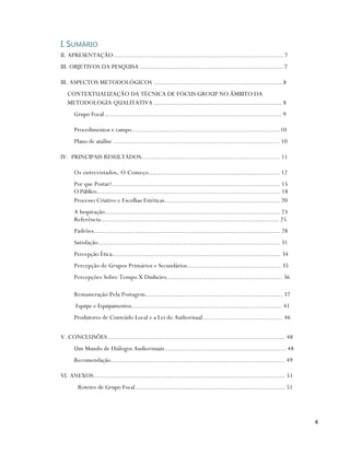 I. SUMÁRIO
II. APRESENTAÇÃO ..................................................................................... 7
III. OBJETIVOS DA PESQUISA ........................................................................ 7

III. ASPECTOS METODOLÓGICOS ..................................................................8
   CONTEXTUALIZAÇÃO DA TÉCNICA DE FOCUS GROUP NO ÂMBITO DA
   METODOLOGIA QUALITATIVA ................................................................. 8
      Grupo Focal .......................................................................................... 9

      Procedimentos e campo............................................................................10
      Plano de análise ..................................................................................... 10

IV. PRINCIPAIS RESULTADOS....................................................................... 11

      Os entrevistados, O Começo................................................................... 12
      Por que Postar?...................................................................................... 15
      O Público.............................................................................................. 18
      Processo Criativo e Escolhas Estéticas........................................................... 20
      A Inspiração......................................................................................... 23
      Referência........................................................................................... 25
      Padrões.................... .......................................................................... 28
      Satisfação........................................................................................... 31
      Percepção Ética...................................................................................... 34
      Percepção de Grupos Primários e Secundários................................................ 35
      Percepções Sobre Tempo X Dinheiro........................................................... 36

      Remuneração Pela Postagem...................................................................... 37
       Equipe e Equipamentos............................................................................. 41
      Produtores de Conteúdo Local e a Lei do Audiovisual......................................... 46

V. CONCLUSÕES........................................................................................... 48
      Um Mundo de Diálogos Audiovisuais .............................................................. 48
      Recomendação......................................................................................... 49

VI. ANEXOS.................................................................................................. 51
        Roteiro de Grupo Focal ............................................................................ 51




                                                                                                                   4
 
