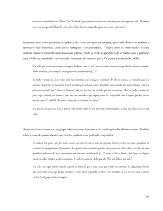 entrei nas comunidades do “Orkut”, do “Facebook” pra começar a tentar ver e mostrar pra outras pessoas, né. Aí começa
        a se criar essa possibilidade de viver talvez disso. Eu to começando agora a ter essa expectativa.”




Entretanto nem todos gostariam de ganhar a vida com postagens na internet, preferindo dedicar-se também a
produções mais demoradas como curtas metragens e documentários. Todavia entre os entrevistados estavam
também criadores altamente motivados nesse sentido, tendo já vivido a experiência de se manter com a produção
para a Web, ou entendendo esse mercado como parte do percurso para a TV e para a produção de DVDs.

        “Eu acho que seria interessante conseguir dinheiro com o viral, mas eu tenho interesse em produções maiores também.
        Tenho interesse, por exemplo, em engatar um documentário [...]”

        Eu tenho vontade de fazer uma série para internet que consiga se sustentar devido ao sucesso, as visualizações e o
        interesse do público se mantendo com 1 episódio por semana talvez. Eu tenho essa vontade tem muito tempo, como ele
        falou um exemplo dos “Anões em Chamas”, ele faz esse tipo de seriado que ele se sustenta. Mas eu tenho vontade de
        fazer algo voltado pro humor e que será um seriado e que depois possa ser compilado tudo e depois ganhar outras
        mídias como TV e DVD. “Eu estou começando a elaborar essa idéia.”

        “Eu gostaria de que isso fosse a minha vida mesmo. Que foi por um tempo intensamente, a cada dois dias eu fazia um
        vídeo.”




Houve um breve comentário no grupo sobre o sucesso financeiro e de visualizações dos vídeos tutoriais. Também
sobre a posse de aparato técnico que envolve produzir com qualidade competitiva.

        “E também tem gente que faz muito sucesso na internet que já tem um aparato técnico porque tem uma qualidade de
        produção de equipamento diferenciado. E a partir desse momento quando eles postam os vídeos deles, eles já tem uma
        qualidade diferenciada e por isso mesmo tem bastante visualização. [...] ” como o “Mister Guitar Man” que está ligado
        mesmo a vídeos rápidos e efeitos especiais. [...]ele se sustenta. Acho que são 150 mil dólares por mês.”

        “Eu acho que aqui faltou também alguém de tutorial que é uma coisa que bomba na internet. [...]Qualquer dúvida
        que você tenha você joga lá que encontra. “Como abrir a garrafa La Priori” por exemplo, aí vai ter um cara lá que te
        explica “você pega e roda a tampa”.




                                                                                                                         40
 