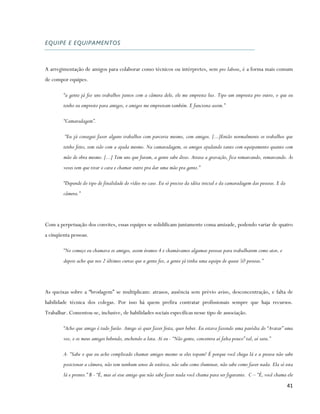 EQUIPE E EQUIPAMENTOS



A arregimentação de amigos para colaborar como técnicos ou intérpretes, sem pro labore, é a forma mais comum
de compor equipes.

        “a gente já fez uns trabalhos juntos com a câmera dele, ele me empresta luz. Tipo um empresta pro outro, o que eu
        tenho eu empresto para amigos, e amigos me emprestam também. E funciona assim.”

        “Camaradagem”.

         “Eu já consegui fazer alguns trabalhos com parceria mesmo, com amigos. [...]Então normalmente os trabalhos que
        tenho feito, tem sido com a ajuda mesmo. Na camaradagem, os amigos ajudando tanto com equipamento quanto com
        mão de obra mesmo. [...] Tem uns que furam, a gente sabe disso. Atrasa a gravação, fica remarcando, remarcando. Às
        vezes tem que tirar o cara e chamar outro pra dar uma mão pra gente.”

        “Depende do tipo de finalidade do vídeo no caso. Eu só preciso da idéia inicial e da camaradagem das pessoas. E da
        câmera.”




Com a perpetuação dos convites, essas equipes se solidificam juntamente coma amizade, podendo variar de quatro
a cinqüenta pessoas.

        “No começo eu chamava os amigos, assim éramos 4 e chamávamos algumas pessoas para trabalharem como ator, e
        depois acho que nos 2 últimos curtas que a gente fez, a gente já tinha uma equipe de quase 50 pessoas.”




As queixas sobre a “brodagem” se multiplicam: atrasos, ausência sem prévio aviso, desconcentração, e falta de
habilidade técnica dos colegas. Por isso há quem prefira contratar profissionais sempre que haja recursos.
Trabalhar. Comentou-se, inclusive, de habilidades sociais específicas nesse tipo de associação.

        “Acho que amigo é tudo furão. Amigo só quer fazer festa, quer beber. Eu estava fazendo uma paródia do “Avatar” uma
        vez, e os meus amigos bebendo, enchendo a lata. Aí eu - “Não gente, concentra aí falta pouco” tal, aí saiu.”

        A- “Sabe o que eu acho complicado chamar amigos mesmo se eles topam? É porque você chega lá e a pessoa não sabe
        posicionar a câmera, não tem nenhum senso de estética, não sabe como iluminar, não sabe como fazer nada. Ela só esta
        lá e pronto.” B - “É, mas aí esse amigo que não sabe fazer nada você chama para ser figurante. C – “É, você chama ele
                                                                                                                             41
 