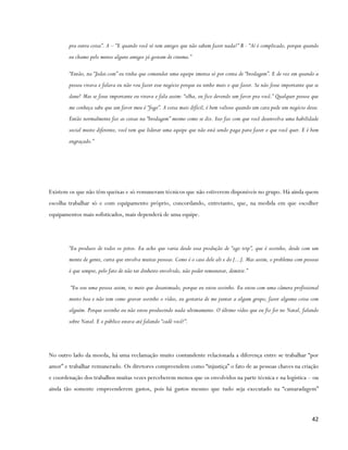 pra outra coisa”. A – “E quando você só tem amigos que não sabem fazer nada?” B - “Aí é complicado, porque quando
        eu chamo pelo menos alguns amigos já gostam de cinema.”

        “Então, na “Jedai.com” eu tinha que comandar uma equipe imensa só por conta de “brodagem”. E de vez em quando a
        pessoa virava e falava eu não vou fazer esse negócio porque eu tenho mais o que fazer. Se não fosse importante que se
        dane! Mas se fosse importante eu virava e fala assim: “olha, eu fico devendo um favor pra você.” Qualquer pessoa que
        me conheça sabe que um favor meu é “fogo”. A coisa mais difícil, é bem valioso quando um cara pede um negócio desse.
        Então normalmente faz as coisas na “brodagem” mesmo como se diz. Isso faz com que você desenvolva uma habilidade
        social muito diferente, você tem que liderar uma equipe que não está sendo paga para fazer o que você quer. E é bem
        engraçado.”




Existem os que não têm queixas e só remuneram técnicos que não estiverem disponíveis no grupo. Há ainda quem
escolha trabalhar só e com equipamento próprio, concordando, entretanto, que, na medida em que escolher
equipamentos mais sofisticados, mais dependerá de uma equipe.




        “Eu produzo de todos os jeitos. Eu acho que varia desde essa produção de “ego trip”, que é sozinho, desde com um
        monte de gente, curta que envolva muitas pessoas. Como é o caso dele ali e do [...]. Mas assim, o problema com pessoas
        é que sempre, pelo fato de não ter dinheiro envolvido, não poder remunerar, demitir.”

        “Eu sou uma pessoa assim, to meio que desanimado, porque eu estou sozinho. Eu estou com uma câmera profissional
        muito boa e não tem como gravar sozinho o vídeo, eu gostaria de me juntar a algum grupo, fazer alguma coisa com
        alguém. Porque sozinho eu não estou produzindo nada ultimamente. O último vídeo que eu fiz foi no Natal, falando
        sobre Natal. E o público estava até falando “cadê você?”.




No outro lado da moeda, há uma reclamação muito contundente relacionada a diferença entre se trabalhar “por
amor” e trabalhar remunerado. Os diretores compreendem como “injustiça” o fato de as pessoas chaves na criação
e coordenação dos trabalhos muitas vezes perceberem menos que os envolvidos na parte técnica e na logística – ou
ainda tão somente empreenderem gastos, pois há gastos mesmo que tudo seja executado na “camaradagem”



                                                                                                                          42
 