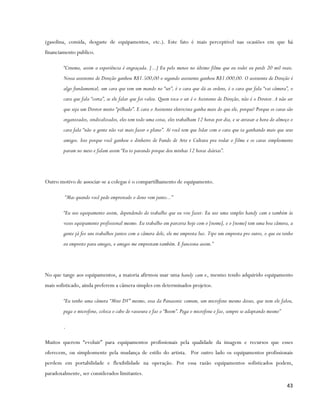 (gasolina, comida, desgaste de equipamentos, etc.). Este fato é mais perceptível nas ocasiões em que há
financiamento publico.

        “Cinema, assim a experiência é engraçada. [...] Eu pelo menos no último filme que eu rodei eu perdi 20 mil reais.
        Nossa assistente de Direção ganhou R$1.500,00 o segundo assistente ganhou R$1.000,00. O assistente de Direção é
        algo fundamental, um cara que tem um mando no “set”, é o cara que dá as ordens, é o cara que fala “vai câmera”, o
        cara que fala “corta”, se ele falar que foi valeu. Quem toca o set é o Assistente de Direção, não é o Diretor. A não ser
        que seja um Diretor muito “pilhado”. E cara o Assistente eletricista ganha mais do que ele, porque? Porque os caras são
        organizados, sindicalizados, eles tem todo uma coisa, eles trabalham 12 horas por dia, e se atrasar a hora do almoço o
        cara fala “não a gente não vai mais fazer o plano”. Aí você tem que lidar com o cara que ta ganhando mais que seus
        amigos. Isso porque você ganhou o dinheiro de Fundo de Arte e Cultura pra rodar o filme e os caras simplesmente
        param no meio e falam assim “Eu to parando porque deu minhas 12 horas diárias”.




Outro motivo de associar-se a colegas é o compartilhamento de equipamento.

        “Mas quando você pede emprestado o dono vem junto...”

        “Eu uso equipamento assim, dependendo do trabalho que eu vou fazer. Eu uso uma simples handy cam e também às
        vezes equipamento profissional mesmo. Eu trabalho em parceria hoje com o [nome], e o [nome] tem uma boa câmera, a
        gente já fez uns trabalhos juntos com a câmera dele, ele me empresta luz. Tipo um empresta pro outro, o que eu tenho
        eu empresto para amigos, e amigos me emprestam também. E funciona assim.”




No que tange aos equipamentos, a maioria afirmou usar uma handy cam e, mesmo tendo adquirido equipamento
mais sofisticado, ainda preferem a câmera simples em determinados projetos.

        “Eu tenho uma câmera “Mini DV” mesmo, essa da Panasonic comum, um microfone mesmo desses, que nem ele falou,
        pega o microfone, coloca o cabo de vassoura e faz o “Boom”. Pega o microfone e faz, sempre se adaptando mesmo”

        .

Muitos querem “evoluir” para equipamentos profissionais pela qualidade da imagem e recursos que esses
oferecem, ou simplesmente pela mudança de estilo do artista. Por outro lado os equipamentos profissionais
perdem em portabilidade e flexibilidade na operação. Por essa razão equipamentos sofisticados podem,
paradoxalmente, ser considerados limitantes.

                                                                                                                             43
 