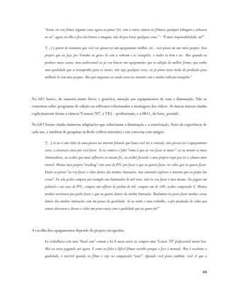 “Assim, eu vou filmar alguma coisa agora eu penso “pô, com a outra câmera eu filmava qualquer bobagem e colocava
        no ar”, agora eu olho e fica tão bonita a imagem, não dá pra botar qualquer coisa.” – “É mais responsabilidade, né?”

        “[...] a partir do momento que você vai querer ter um equipamento melhor, etc., você pensa em um outro projeto. Esse
        projeto que eu faço pro Youtube eu gravo lá com a webcam e to tranqüilo, o áudio ta bom e etc. Mas quando eu
        produzo meus curtas, meu audiovisual eu já vou buscar um equipamento que se adéqüe da melhor forma, que tenha
        uma qualidade que se transponha para os atores, não seja qualquer coisa, eu já penso nesse modo de produção para
        melhorá-lo com meu projeto. Mas por enquanto eu ainda estou na internet com a minha webcam tranqüilo.”




No GF1 houve, de maneira muito breve e genérica, menção aos equipamentos de som e iluminação. Não se
comentou sobre programas de edição ou softwares relacionados a montagem dos vídeos. As únicas marcas citadas
explicitamente foram a câmera “Cannon 7D”, a TX3 – profissionais, e a SR11, da Sony, portátil.

No GF2 foram citadas inúmeras adaptações que solucionam a iluminação e a sonorização, fruto da experiência de
cada um, e também de pesquisas na Rede (vídeos tutoriais) e em conversa com amigos.

        “[...] aí eu vi um vídeo de uma pessoa na internet falando que basta você ter a vontade, não precisa ter o equipamento
        certo, a estrutura certa pra você fazer. Ai eu comecei e falei “como é que eu vou fazer os meus?”, ai eu montei os meus
        iluminadores, eu acabei que meus refletores eu mesmo fiz, eu acabei fazendo o meu próprio tripé pra ter a câmera mais
        estável. Montei meu próprio “tracking” com cano de PVC pra fazer o que eu queria fazer, no vídeo que eu queria fazer.
        Então eu pensei “eu vou fazer o vídeo dentro das minhas limitações, mas tentando explorar o máximo que eu puder das
        coisas”. Eu não podia comprar por exemplo um iluminador de mil reais, não eu vou fazer o meu mesmo. Eu peguei um
        pedestal e um cano de PVC, comprei um refletor de jardim de mil, comprei um de 500, acabei comprando 3. Montei
        minhas estruturas pra poder fazer o que eu queria dentro da minha limitação. Realmente eu posso fazer minhas coisas
        dentro das minhas limitações com um pouco de qualidade. Aí eu tenho o meu trabalho, a pós-produção do vídeo pra
        tentar alavancar e deixar o vídeo um pouco mais com a qualidade que eu quero,né?”




A escolha dos equipamentos depende do projeto em questão.

        Eu trabalhava com uma “hand cam” comum e há 6 meses atrás eu comprei uma “Canon 7D” profissional muito boa.
        Mas eu estou pagando até agora. E como eu falei é difícil filmar sozinho porque o foco é manual. Mas é excelente a
        qualidade, é incrível quando eu filmo e vejo no computador “uau!”. Quando você posta também, você vê que a


                                                                                                                           44
 