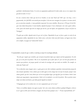qualidade é absolutamente bonita. E eu não uso equipamento profissional de áudio ainda, mas eu vou comprar desse
        gravador de áudio. E é isso.”

        Eu usei a maioria desses vídeos que tem lá no Youtube, eu usei uma “hand cam” SR11 que é da Sony, e ela é
        pequenininha, ela é full HD e tem entrada para microfone. E ela tem essas vantagens de ser prática e ser muito móvel,
        por ser assim desse tamanho, e é uma qualidade excepcional. Isso nesses trabalhos. Mas já usei a TX3 que é lá da FAC,
        que é uma câmera bem potente. E como ele falou, depende do projeto. E tem a iluminação e tal, como a gente conhece,
        assim, quase todo mundo aqui deve ter amigos que tem luz, que tem lapela, tem equipamentos, dá pra você fazer na
        “brodagem”.

        “É aquilo que eu falei, depende muito do que você vai fazer. Dependendo do que vai fazer a gente vai atrás de um
        equipamento melhor, dependendo da cena. Então assim, se for fazer vídeos mais fácil mesmo, em lugares mais claros
        até ta simples, vou pegar essa “camerazinha” mesmo.”




É unanimidade a noção de que o estilo se entrelaça ao tipo de tecnologia utilizada.

         “Eu acho que o negócio que você falou, que você parou de produzir depois que comprou um bom equipamento. Eu acho
        que, já eu não parei de produzir. Mas eu tive um momento que eu falei “pêra aí”, pois você não quer produzir da
        maneira que produzia, até porque quando você muda de tecnologia acho que muda seu trabalho. Por exemplo, eu
        tinha uma “handy cam”.

        “Aí eu tinha feito umas imagens antes e a gente gravou um vídeo totalmente espontâneo interessantíssimo porque foi
        uma situação espontânea. Com a câmera que eu tenho agora eu não consigo mais esse tipo de situação, porque é uma
        câmera grande, que não é uma câmera que você tira em qualquer lugar, que liga fácil, pois ela demora. Então é uma
        câmera que exige preparo, exige pensamento. Então você vai mudando o seu estilo de produzir. Mas eu produzi muito
        tempo com câmera sem bateria, que tinha que fica ligando na tomada.”

        “A linguagem que você vai adotar tem a ver com o equipamento que você vai usar.”

        “Assim, eu vou filmar alguma coisa agora eu penso: “pô, com a outra câmera eu filmava qualquer bobagem e colocava
        no ar”, agora eu olho e fica tão bonita a imagem, não dá pra botar qualquer coisa.” – “É mais responsabilidade, né?”




                                                                                                                           45
 