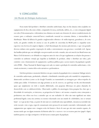V. CONCLUSÕES
Um Mundo de Diálogos Audiovisuais



        Ficou muito fácil produzir e distribuir conteúdos audiovisuais, hoje em dia câmaras estão acopladas em
equipamentos do dia-a-dia como celular, computador de mesa, notebooks, tablets, etc., e com a integração digital
em redes (Telecomunicações e informática) isso eliminou em muito um elemento de entrave (estabelecimento da
escassez para a realização comercial/lucro) considerado essencial na economia clássica: o intermediário da
distribuição. Muito da falência de grandes conglomerados editorias e de mídia impressa, gravadoras e, de certo
modo, até grandes estúdios de cinema (o caso de pedido de concordata da MGM pode se enquadrar neste
espectro) vem da troca de arquivos digitais e a fácil disseminação dos mesmos pela internet, o que vem gerando
diversos embates entre grandes corporações de mídia e entretenimento com governos e sociedade civil. Apesar
das batalhas judiciais que este imbróglio vem provocando em todo o mundo, não será uma lei (no Brasil temos um
Marco Civil da internet a ser debatido no congresso antes de virar a lei que regulamente as relações das pessoas e
conteúdos no ambiente virtual) que impedirá as facilidades de produzir, editar e distribuir um vídeo, pelo
contrário: com o barateamento de equipamento e políticas públicas para o acesso massivo da população à grande
rede (PNBL – Plano Nacional de Banda Larga) será cada vez maior a produção de conteúdos audiovisuais, e eles
estarão na internet, e muitos deles serão narrativos e performáticos.

        Está bem próximo o momento histórico em que a maioria da população irá se comunicar/dialogar através
de conteúdos audiovisuais, produzindo, editando e distribuindo conteúdos pela rede mundial de computadores,
abastecendo servidores (como os do Google/Youtube) ou transmitindo as mensagens por vídeos-torpedos de
celular para celular. O fenômeno será algo próximo ao ato de escrever, no qual hoje em dia está disseminado
quase que amplamente em todo o mundo alfabetizado, com pequenas diferenças em países chamados de
desenvolvido com os subdesenvolvidos. Observando o público da amostragem desta pesquisa fica claro que a
diversidade de motivações, os interesses, as perspectivas de futuro e até mesmo a maneira como começaram a
produzirem seus vídeos nos leva a entender que ser um realizador de vídeo não mais significará um status
profissional ligada a uma área artística ou mesmo relacionado com um mundo de celebridades, isso se tornará
banal – se é que já não é hoje, ao ponto de não mais ser considerado uma especialidade, cineastas na sociedade não
serão exceção e sim a regra, regra de comunicação entre pessoas de um mundo conectado e informatizado, onde
equipamentos que captam som e imagens serão tão baratos e fáceis de usar que não mais causarão espanto, do
mesmo modo que em algum momento da historia saber ler e escrever e ter os recursos para isso (papel e lápis)
também passou a ser algo corriqueiro e de fácil acesso a maior parte da população.

                                                                                                               48
 