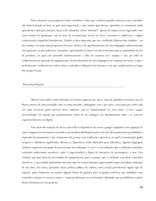 Para consumar esta perspectiva basta considerar o fato que a maioria quando começou com a atividade
não tinha formação na área, se quer uma capacitação, e que muitos aprenderam, aprendem (e certamente ainda
aprenderão) tudo pela internet, através dos chamados vídeos “tutoriais”. Apesar de muitos terem ingressado num
curso formal de graduação, seja na área de Comunicação Social ou Artes, mostram-se indiferente a algum
conhecimento adquirido formalmente, ficando a clara impressão que um certificado/diploma não mudaria – ou
não mudou, em nada suas perspectivas técnica, estética e de aperfeiçoamento de uma linguagem audiovisual que
este praticasse ou desconhecesse, tornando o aprendizado em banco escolar irrelevante para a continuidade do ato
de produzir, no qual está associado intrinsecamente a falta de recursos ou/e tempo, e não por falta de
conhecimento na operação de equipamentos, desenvolvimento de uma linguagem ou condução de atores, o que é
perfeitamente verificável nos vídeos destes realizadores disponível na internet e nas suas manifestações ao longo
dos Grupos Focais.



Recomendação




        Mesmo esses dados sendo limitados os mesmos sugerem que não se trata de episódios eventuais, mas de
fluxos estáveis de uma sociedade cada vez mais inserida e dialogando com e por telas, conectadas por redes cada
vez mais acessíveis pelos motivos deste ambiente está se transformando na nova feira, o novo espaço
mercadológico do mundo que paulatinamente deixa de ser analógico em absolutamente tudo e se converte
exponencialmente em digital.

        Para alem das relações de troca comercial os dispositivos de acesso (gadget) equipados com captação de
sons e imagens em movimento associada a sua imediata distribuição pelas redes de telecomunicações possibilitam a
expressão do pensamento e dos sentimentos de pessoas com tendências expressivas, no qual a comunicação ganha
tempero e substância (significado). Mesmo os dispositivos sendo fabricados para indivíduos, algumas linguagens
artísticas requerem um grupo de pessoas para sua realização, e esse é o caso daqueles que se dedicam a produzir
conteúdos audiovisuais narrativos, onde é imprescindível a figura do interprete de personagens, o ator. Fica
evidente que para alem da necessidade de equipamentos, para os grupos que se dedicam a produzir conteúdos
narrativos, a necessidade primordial está neste tipo de recurso humano imprescindível para uma plena realização
de sua obra. Por tanto, pensando numa política pública de cultura, seria crucial providenciar algum tipo de
suporte, apoio financeiro ou mesmo alguma forma de garantir para os grupos/coletivos que trabalham com
conteúdos narrativos o acesso a atores – sejam profissionais ou em formação adiantada, que possibilitasse o pleno
desenvolvimento de seus projetos.
                                                                                                              49
 