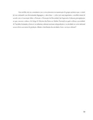 Esta medida está em consonância com os investimentos na manutenção de grupos artísticos que o estado
já vem realizando com determinadas linguagens, e alem disso - e talvez até mais importante, a medida estaria de
acordo com a Convenção Sobre a Proteção e Promoção da Diversidade das Expressões Culturais principalmente
no que concerne a alínea c do Artigo 6º (Direitos das Partes no Âmbito Nacional) no qual se afirma a necessidade
de “medidas destinadas a fornecer às indústrias culturais nacionais independentes e às atividades no setor informal
acesso efetivo aos meios de produção, difusão e distribuição das atividades, bens e serviços culturais”.




                                                                                                                50
 