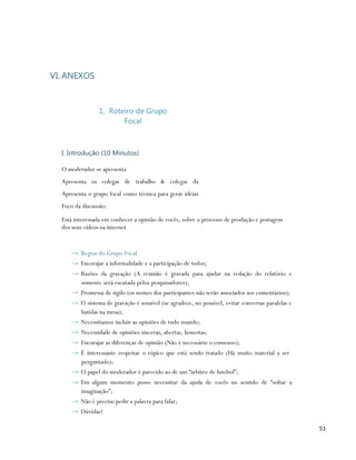 VI. ANEXOS



                1. Roteiro de Grupo
                       Focal



  I. Introdução (10 Minutos)

  O moderador se apresenta
  Apresenta os colegas de trabalho & colegas da
  Apresenta o grupo focal como técnica para gerar idéias
  Foco da discussão:

  Está interessada em conhecer a opinião de vocês, sobre o processo de produção e postagem
  dos seus vídeos na internet


     → Regras do Grupo Focal
     → Encorajar a informalidade e a participação de todos;
     → Razões da gravação (A reunião é gravada para ajudar na redação do relatório e
       somente será escutada pelos pesquisadores);
     → Promessa de sigilo (os nomes dos participantes não serão associados aos comentários);
     → O sistema de gravação é sensível (se agradece, no possível, evitar conversas paralelas e
       batidas na mesa);
     → Necessitamos incluir as opiniões de tudo mundo;
     → Necessidade de opiniões sinceras, abertas, honestas;
     → Encorajar as diferenças de opinião (Não é necessário o consenso);
     → È interessante respeitar o tópico que está sendo tratado (Há muito material a ser
       perguntado);
     → O papel do moderador é parecido ao de um “árbitro de futebol”;
     → Em algum momento posso necessitar da ajuda de vocês no sentido de “soltar a
       imaginação”;
     → Não é preciso pedir a palavra para falar;
     → Dúvidas?

                                                                                                  51
 