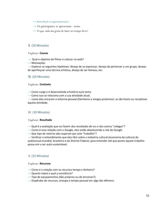 → Introdução (esquentamento)
    → Os participantes se apresentam - nome
    → O que cada um gosta de fazer no tempo livre?



II. (10 Minutos)

Explorar: Causas

→ Qual o objetivo de filmar e colocar na web?
→ Motivações
→ Explorar as seguintes hipóteses: desejo de se expressar, desejo de pertencer a um grupo, desejo
de aperfeiçoar uma técnica artística, desejo de ser famoso, etc.

III. (10 Minutos)

Explorar: Contexto

→ Como surge e é desenvolvida a história ou/e tema
→ Como isso se relaciona com a sua atividade atual;
→ como eles encaram o entorno pessoal (familiares e amigos próximos): se são hostis ou receptivos
àquela atividade.


IV. (10 Minutos)

Explorar: Resultado

→ Qual é a avaliação que vcs fazem dos resultados de vcs e dos outros “colegas”?
→ Como é essa relação com o Google, eles estão abastecendo o site do Google
→ Que tipo de retorno eles esperam por este “trabalho”?
→ Verificar o entendimento que eles têm sobre a indústria cultural (economia da cultura) do
audiovisual mundial, brasileiro e do Distrito Federal, para entender até que ponto aquele trabalho
possa vim a ser auto-sustentável;


V. (15 Minutos)

Explorar: Recursos

→ Como é a relação com os recursos tempo e dinheiro?
→ Quanto injeta e qual a constância?
→ Tipo de equipamentos (São próprios ou de terceiros?)
→ Dispêndio de recursos, energia e tempo pessoal em algo tão efêmero.



                                                                                                     52
 