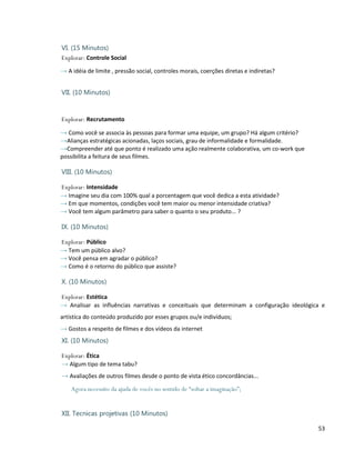 VI. (15 Minutos)
Explorar: Controle Social
→ A idéia de limite , pressão social, controles morais, coerções diretas e indiretas?


VII. (10 Minutos)


Explorar: Recrutamento

→ Como você se associa às pessoas para formar uma equipe, um grupo? Há algum critério?
→Alianças estratégicas acionadas, laços sociais, grau de informalidade e formalidade.
→Compreender até que ponto é realizado uma ação realmente colaborativa, um co-work que
possibilita a feitura de seus filmes.

VIII. (10 Minutos)

Explorar: Intensidade
→ Imagine seu dia com 100% qual a porcentagem que você dedica a esta atividade?
→ Em que momentos, condições você tem maior ou menor intensidade criativa?
→ Você tem algum parâmetro para saber o quanto o seu produto... ?

IX. (10 Minutos)

Explorar: Público
→ Tem um público alvo?
→ Você pensa em agradar o público?
→ Como é o retorno do público que assiste?

X. (10 Minutos)

Explorar: Estética
→ Analisar as influências narrativas e conceituais que determinam a configuração ideológica e
artística do conteúdo produzido por esses grupos ou/e indivíduos;
→ Gostos a respeito de filmes e dos vídeos da internet
XI. (10 Minutos)

Explorar: Ética
→ Algum tipo de tema tabu?
→ Avaliações de outros filmes desde o ponto de vista ético concordâncias...
    Agora necessito da ajuda de vocês no sentido de “soltar a imaginação”;


XII. Tecnicas projetivas (10 Minutos)

                                                                                          53
 