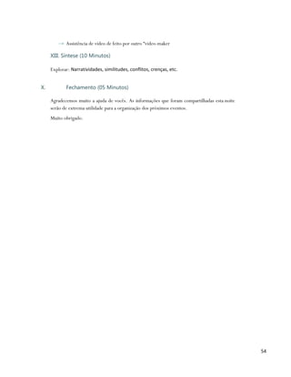→ Assistência de vídeo de feito por outro “video-maker

     XIII. Síntese (10 Minutos)

     Explorar: Narratividades, similitudes, conflitos, crenças, etc.


X.          Fechamento (05 Minutos)

     Agradecemos muito a ajuda de vocês. As informações que foram compartilhadas esta noite
     serão de extrema utilidade para a organização dos próximos eventos.
     Muito obrigado.




                                                                                              54
 