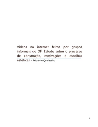 Vídeos na internet feitos por grupos
informais do DF: Estudo sobre o processo
de construção, motivações e escolhas
estéticas – Relatório Qualitativo




                                           6
 