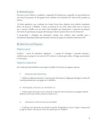 II. APRESENTAÇÃO
Encontra-se neste relatório a compilação e organização dos depoimentos, registrados em aproximadamente
cinco horas de gravação, de dois grupos focais realizados com realizadores de vídeos do DF, postados na
internet.

 Os dados qualitativos, que resultaram dos Grupos Focais foram dispostos neste relatório respeitando,
dentro do possível, a fidelidade à forma no momento de sua coleta. Assim sendo, deve-se esclarecer
que o presente trabalho tem um caráter mais etnográfico que interpretativo e representa um primeiro
movimento de aproximação aos grupos informais que realizam e postam vídeos em sites da internet.
A interpretação e divulgação das informações contidas neste relatório visam contribuir para o
entendimento da produção audiovisual destinado à internet dos grupos de realizadores informais do DF.


III. OBJETIVOS DA PESQUISA

Objetivo geral

Conhecer - através de indicadores qualitativos – o quadro de estratégias e conteúdos materiais e
simbólicos que um grupo de vídeo-makers do DF constroem e utilizam para realizar e divulgar suas produções
no ciberespaço.

Objetivos específicos

Este estudo pretendeu identificar as percepções do público de interesse nos seguintes aspectos:


    I.       IDEOLOGIA DAS PROPOSTAS:

    → Analisar as influências narrativas e conceituais que determinam a configuração ideológica e artística do
    conteúdo produzido por esses grupos ou/e indivíduos;



    II. M O T IV A Ç Õ E S / G R U P O S D E R E F E R Ê N C I A :

    → Conhecer qual o desejo que os move: desejo de se expressar, desejo de pertencer a um grupo, desejo de
    aperfeiçoar uma técnica artística, desejo de ser famoso, etc.;



    III.      RECURSOS / EXPEC TA TIV AS DE RETOR NO :


   → Confrontar com cada um dos entrevistados as questões de dispêndio de recursos, energia e tempo pessoal
   em algo tão efêmero. Que tipo de retorno eles esperam por este “trabalho”?




                                                                                                              7
 