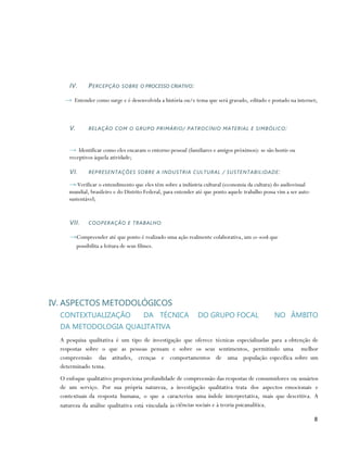 IV.     P E RC E P Ç Ã O SO B R E O PROCESSO CRIATIVO :

    → Entender como surge e é desenvolvida a história ou/e tema que será gravado, editado e postado na internet;



     V.      RELAÇÃO COM O GRUPO PRIMÁRIO/ PATROCÍNIO MATERIAL E SIMBÓLICO :



     → Identificar como eles encaram o entorno pessoal (familiares e amigos próximos): se são hostis ou
     receptivos àquela atividade;

     VI.     REPRESENTAÇÕES SOBRE A INDUSTRIA CULTURAL / SUSTENTABILIDADE :

     → Verificar o entendimento que eles têm sobre a indústria cultural (economia da cultura) do audiovisual
     mundial, brasileiro e do Distrito Federal, para entender até que ponto aquele trabalho possa vim a ser auto-
     sustentável;


     VII.    COOPERAÇÃO E TRABALHO:

     →Compreender até que ponto é realizado uma ação realmente colaborativa, um co-work que
      possibilita a feitura de seus filmes.




IV. ASPECTOS METODOLÓGICOS
  CONTEXTUALIZAÇÃO                    DA TÉCNICA               DO GRUPO FOCAL                   NO ÂMBITO
  DA METODOLOGIA QUALITATIVA
  A pesquisa qualitativa é um tipo de investigação que oferece técnicas especializadas para a obtenção de
  respostas sobre o que as pessoas pensam e sobre os seus sentimentos, permitindo uma melhor
  compreensão das atitudes, crenças e comportamentos de uma população específica sobre um
  determinado tema.
  O enfoque qualitativo proporciona profundidade de compreensão das respostas de consumidores ou usuários
  de um serviço. Por sua própria natureza, a investigação qualitativa trata dos aspectos emocionais e
  contextuais da resposta humana, o que a caracteriza uma índole interpretativa, mais que descritiva. A
  natureza da análise qualitativa está vinculada às ciências sociais e à teoria psicanalítica.

                                                                                                                    8
 
