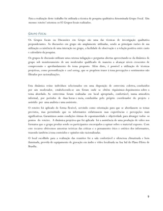 Para a realização deste trabalho foi utilizada a técnica de pesquisa qualitativa denominada Grupo Focal. Um
mesmo roteiro1 orientou os 02 Grupos focais realizados.


G RU PO F O C A L

Os Grupos focais ou Discussões em Grupo são uma das técnicas de investigação qualitativa
preponderantes. As discussões em grupo são amplamente utilizadas, sendo as principais razões de sua
utilização a existência de uma interação no grupo, a facilidade de observação e a relação positiva entre custo
e calendário da pesquisa.
Os grupos de discussão utilizam uma extensa indagação e perguntas abertas aproveitando-se da dinâmica de
grupo sob monitoramento de um moderador qualificado de maneira a alcançar níveis crescentes de
compreensão e aprofundamento do tema proposto. Além disto, é possível a utilização de técnicas
projetivas, como personificação e card sorting, que se propõem trazer à tona percepções e sentimentos não
filtrados por racionalizações.


Esta dinâmica reúne indivíduos selecionados em uma disposição de entrevista coletiva, conduzidos
por um moderador, estabelecendo-se um fórum onde se obtêm riquíssimos depoimentos sobre o
tema abordado. As entrevistas foram realizadas em local apropriado, confortável, numa atmosfera
informal, por períodos de duas horas e meia, conduzidas pelo próprio coordenador do projeto e
assistido por uma analista e uma assistente.
O roteiro foi aplicado de forma flexível, servindo como orientação para que se abordassem os temas
previstos, mas permitindo que os informantes enfatizassem suas experiências e percepções mais
significativas. Garantimos assim condições ótimas de espontaneidade e objetividade para abranger todos os
pontos do roteiro. A dinâmica projetiva que foi aplicada foi a assistência de uma produção de vídeo nos
formatos que o grupo produz sendo os participantes encorajados a opinar sobre o material exposto. Com
este recurso obtivemos amostras teóricas das críticas e o pensamento ético e estético dos informantes,
trazendo também à tona conteúdos e opiniões não racionalizadas.
O local escolhido para a realização das reuniões foi a sala confortável e silenciosa climatizada e bem
iluminada, provida de equipamento de gravação em áudio e vídeo localizada na Asa Sul do Plano Piloto de
Brasília.




                                                                                                            9
 